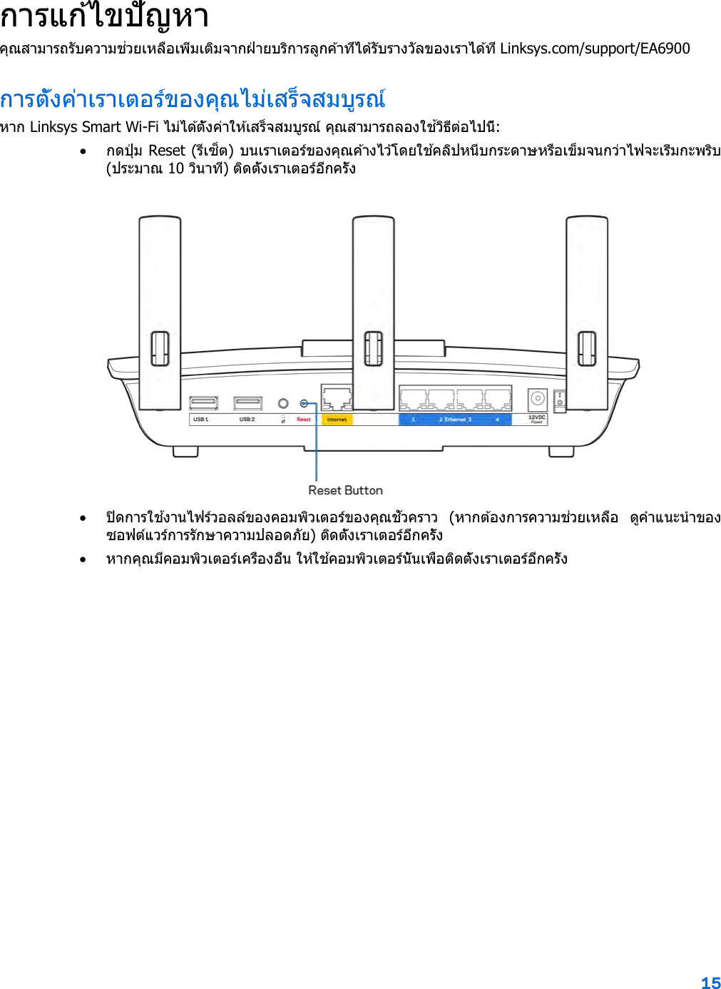 15  การแก ้ไขปัญหา คุณสามารถรับความช่วยเหลือเพิ่มเติมจากฝ่ ายบริการลูกค ้าที่ได ้รับรางวัลของเราได ้ที่ Linksys.com/support/EA6900 การตั้งค่าเราเตอร์ของคุณไม่เสร็จสมบูรณ์ หาก Linksys Smart Wi-Fi ไม่ได ้ตั้งค่าให ้เสร็จสมบูรณ์ คุณสามารถลองใช ้วิธีต่อไปนี้: • ก ด ป ุ่ ม  Reset (รีเซ็ต) บนเราเตอร์ของคุณค ้างไว้โดยใช ้คลิปหนีบกระดาษหรือเข็มจนกว่าไฟจะเริ่มกะพริบ (ประมาณ 10 วินาที) ติดตั้งเราเตอร์อีกครั้ง   • ปิดการใช ้งานไฟร์วอลล์ของคอมพิวเตอร์ของคุณชั่วคราว  (หากต ้องการความช่วยเหลือ  ดูคําแนะนําของซอฟต์แวร์การรักษาความปลอดภัย) ติดตั้งเราเตอร์อีกครั้ง • หากคุณมีคอมพิวเตอร์เครื่องอื่น ให ้ใช ้คอมพิวเตอร์นั้นเพื่อติดตั้งเราเตอร์อีกครั้ง 