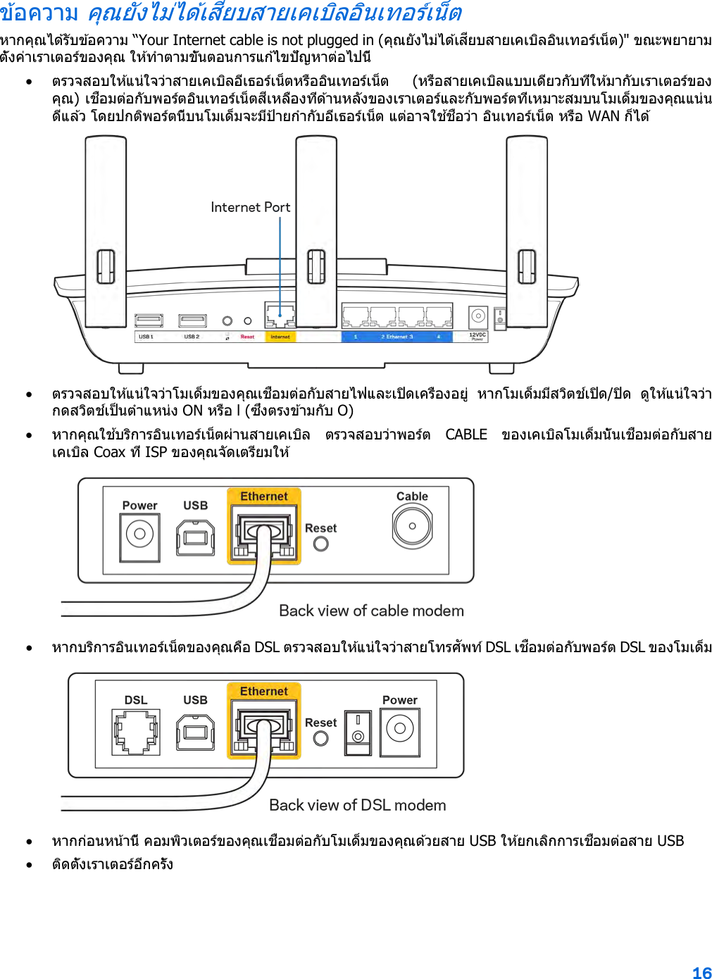 16  ข ้อความ คุณยังไม่ได ้เสียบสายเคเบิลอินเทอร์เน็ต หากคุณได ้รับข ้อความ “Your Internet cable is not plugged in (คุณยังไม่ได ้เสียบสายเคเบิลอินเทอร์เน็ต)&quot; ขณะพยายามตั้งค่าเราเตอร์ของคุณ ให ้ทําตามขั้นตอนการแก ้ไขปัญหาต่อไปนี้ • ตรวจสอบให ้แน่ใจว่าสายเคเบิลอีเธอร์เน็ตหรืออินเทอร์เน็ต  (หรือสายเคเบิลแบบเดียวกับที่ให ้มากับเราเตอร์ของคุณ) เชื่อมต่อกับพอร์ตอินเทอร์เน็ตสีเหลืองที่ด ้านหลังของเราเตอร์และกับพอร์ตที่เหมาะสมบนโมเด็มของคุณแน่นดีแล ้ว โดยปกติพอร์ตนี้บนโมเด็มจะมีป้ายกํากับอีเธอร์เน็ต แต่อาจใช ้ชื่อว่า อินเทอร์เน็ต หรือ WAN ก็ได ้   • ตรวจสอบให ้แน่ใจว่าโมเด็มของคุณเชื่อมต่อกับสายไฟและเปิดเครื่องอยู่  หากโมเด็มมีสวิตช์เปิด/ปิด  ดูให ้แน่ใจว่ากดสวิตช์เป็นตําแหน่ง ON หรือ l (ซึ่งตรงข ้ามกับ O) • หากคุณใช ้บริการอินเทอร์เน็ตผ่านสายเคเบิล  ตรวจสอบว่าพอร์ต  CABLE  ของเคเบิลโมเด็มนั้นเชื่อมต่อกับสายเคเบิล Coax ที่ ISP ของคุณจัดเตรียมให ้   • หากบริการอินเทอร์เน็ตของคุณคือ DSL ตรวจสอบให ้แน่ใจว่าสายโทรศัพท์ DSL เชื่อมต่อกับพอร์ต DSL ของโมเด็ม  • หากก่อนหน้านี้ คอมพิวเตอร์ของคุณเชื่อมต่อกับโมเด็มของคุณด ้วยสาย USB ให ้ยกเลิกการเชื่อมต่อสาย USB • ติดตั้งเราเตอร์อีกครั้ง 