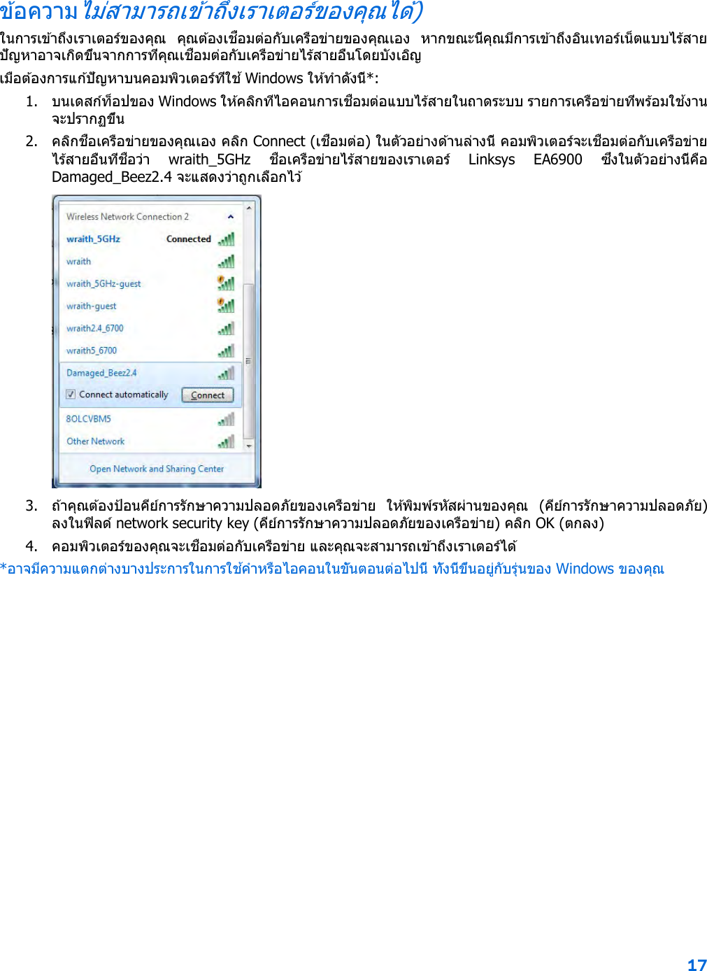 17  ข ้อความไม่สามารถเข ้าถึงเราเตอร์ของคุณได ้) ในการเข ้าถึงเราเตอร์ของคุณ  คุณต ้องเชื่อมต่อกับเครือข่ายของคุณเอง  หากขณะนี้คุณมีการเข ้าถึงอินเทอร์เน็ตแบบไร้สาย ปัญหาอาจเกิดขึ้นจากการที่คุณเชื่อมต่อกับเครือข่ายไร้สายอื่นโดยบังเอิญ เมื่อต ้องการแก ้ปัญหาบนคอมพิวเตอร์ที่ใช ้ Windows ให ้ทําดังนี้*: 1. บนเดสก์ท็อปของ Windows ให ้คลิกที่ไอคอนการเชื่อมต่อแบบไร้สายในถาดระบบ รายการเครือข่ายที่พร้อมใช ้งานจะปรากฏขึ้น 2. คลิกชื่อเครือข่ายของคุณเอง คลิก Connect (เชื่อมต่อ) ในตัวอย่างด ้านล่างนี้ คอมพิวเตอร์จะเชื่อมต่อกับเครือข่ายไร้สายอื่นที่ชื่อว่า  wraith_5GHz  ชื่อเครือข่ายไร ้สายของเราเตอร์  Linksys EA6900 ซึ่งในตัวอย่างนี้คือ Damaged_Beez2.4 จะแสดงว่าถูกเลือกไว้  3. ถ้าคุณต ้องป้อนคีย์การรักษาความปลอดภัยของเครือข่าย  ให ้พิมพ์รหัสผ่านของคุณ  (คีย์การรักษาความปลอดภัย) ลงในฟิลด์ network security key (คีย์การรักษาความปลอดภัยของเครือข่าย) คลิก OK (ตกลง)  4. คอมพิวเตอร์ของคุณจะเชื่อมต่อกับเครือข่าย และคุณจะสามารถเข ้าถึงเราเตอร์ได ้ *อาจมีความแตกต่างบางประการในการใช ้คําหรือไอคอนในขั้นตอนต่อไปนี้ ทั้งนี้ขึ้นอยู่กับรุ่นของ Windows ของคุณ 