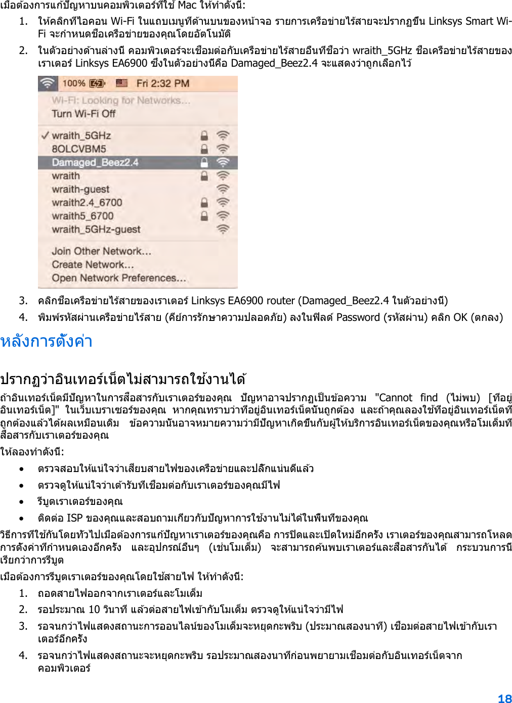 18  เมื่อต ้องการแก ้ปัญหาบนคอมพิวเตอร์ที่ใช ้ Mac ให ้ทําดังนี้: 1. ให ้คลิกที่ไอคอน Wi-Fi ในแถบเมนูที่ด ้านบนของหน้าจอ รายการเครือข่ายไร้สายจะปรากฏขึ้น Linksys Smart Wi-Fi จะกําหนดชื่อเครือข่ายของคุณโดยอัตโนมัติ 2. ในตัวอย่างด ้านล่างนี้ คอมพิวเตอร์จะเชื่อมต่อกับเครือข่ายไร้สายอื่นที่ชื่อว่า wraith_5GHz ชื่อเครือข่ายไร ้สายของเราเตอร์ Linksys EA6900 ซึ่งในตัวอย่างนี้คือ Damaged_Beez2.4 จะแสดงว่าถูกเลือกไว ้  3. คลิกชื่อเครือข่ายไร้สายของเราเตอร์ Linksys EA6900 router (Damaged_Beez2.4 ในตัวอย่างนี้) 4. พิมพ์รหัสผ่านเครือข่ายไร ้สาย (คีย์การรักษาความปลอดภัย) ลงในฟิลด์ Password (รหัสผ่าน) คลิก OK (ตกลง) หลังการตั้งค่า ปรากฏว่าอินเทอร์เน็ตไม่สามารถใช ้งานได ้ ถ ้าอินเทอร์เน็ตมีปัญหาในการสื่อสารกับเราเตอร์ของคุณ  ปัญหาอาจปรากฏเป็ นข ้อความ  &quot;Cannot find (ไม่พบ)  [ที่อยู่อินเทอร์เน็ต]&quot;  ในเว็บเบราเซอร์ของคุณ  หากคุณทราบว่าที่อยู่อินเทอร์เน็ตนั้นถูกต ้อง  และถ ้าคุณลองใช ้ที่อยู่อินเทอร์เน็ตที่ถูกต ้องแล ้วได้ผลเหมือนเดิม  ข ้อความนั้นอาจหมายความว่ามีปัญหาเกิดขึ้นกับผู้ให ้บริการอินเทอร์เน็ตของคุณหรือโมเด็มที่สื่อสารกับเราเตอร์ของคุณ ให ้ลองทําดังนี้: • ตรวจสอบให ้แน่ใจว่าเสียบสายไฟของเครือข่ายและปลั๊กแน่นดีแล ้ว • ตรวจดูให ้แน่ใจว่าเต ้ารับที่เชื่อมต่อกับเราเตอร์ของคุณมีไฟ • รีบูตเราเตอร์ของคุณ • ติดต่อ ISP ของคุณและสอบถามเกี่ยวกับปัญหาการใช ้งานไม่ได ้ในพื้นที่ของคุณ วิธีการที่ใช ้กันโดยทั่วไปเมื่อต ้องการแก ้ปัญหาเราเตอร์ของคุณคือ การปิดและเปิดใหม่อีกครั้ง เราเตอร์ของคุณสามารถโหลดการตั้งค่าที่กําหนดเองอีกครั้ง  และอุปกรณ์อื่นๆ  (เช่นโมเด็ม)  จะสามารถค ้นพบเราเตอร์และสื่อสารกันได้  กระบวนการนี้เรียกว่าการรีบูต เมื่อต ้องการรีบูตเราเตอร์ของคุณโดยใช ้สายไฟ ให ้ทําดังนี้: 1. ถอดสายไฟออกจากเราเตอร์และโมเด็ม 2. รอประมาณ 10 วินาที แล ้วต่อสายไฟเข ้ากับโมเด็ม ตรวจดูให ้แน่ใจว่ามีไฟ 3. รอจนกว่าไฟแสดงสถานะการออนไลน์ของโมเด็มจะหยุดกะพริบ (ประมาณสองนาที) เชื่อมต่อสายไฟเข ้ากับเราเตอร์อีกครั้ง 4. รอจนกว่าไฟแสดงสถานะจะหยุดกะพริบ รอประมาณสองนาทีก่อนพยายามเชื่อมต่อกับอินเทอร์เน็ตจากคอมพิวเตอร์ 