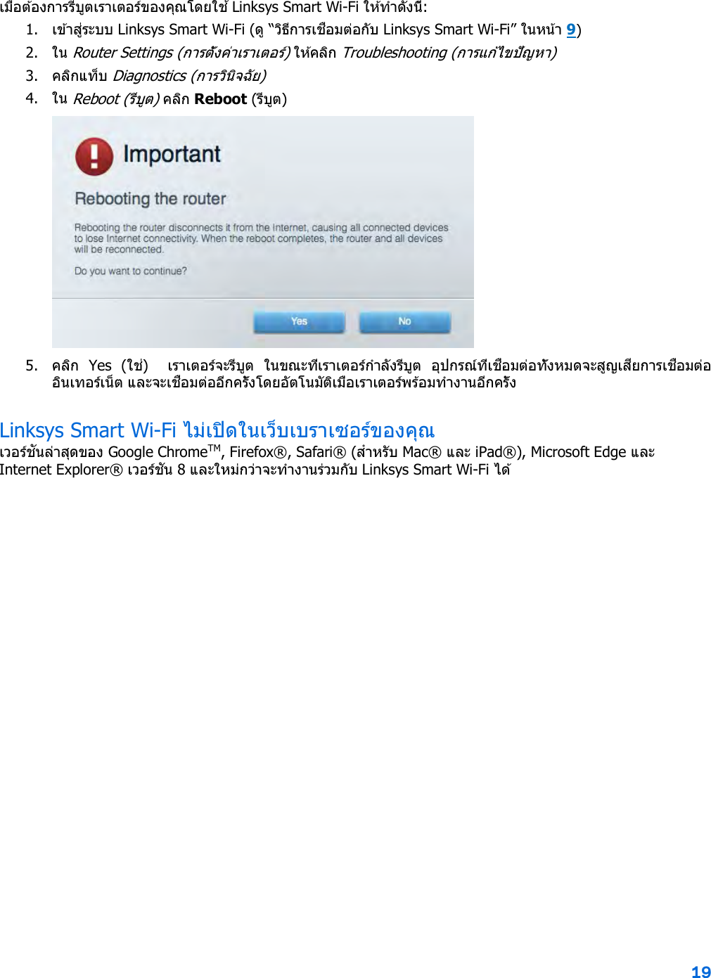 19  เมื่อต ้องการรีบูตเราเตอร์ของคุณโดยใช ้ Linksys Smart Wi-Fi ให ้ทําดังนี้: 1. เข ้าสู่ระบบ Linksys Smart Wi-Fi (ดู “วิธีการเชื่อมต่อกับ Linksys Smart Wi-Fi” ในหน ้า 9) 2. ใน Router Settings (การตั้งค่าเราเตอร์) ใ ห ้ค ล ิก  Troubleshooting (การแก ้ไขปัญหา)  3. คลิกแท็บ Diagnostics (การวินิจฉัย) 4. ใน Reboot (รีบูต) คล ิก Reboot (รีบูต)   5. คลิก  Yes  (ใช่)    เราเตอร์จะรีบูต  ในขณะที่เราเตอร์กําลังรีบูต  อุปกรณ์ที่เชื่อมต่อทั้งหมดจะสูญเสียการเชื่อมต่ออินเทอร์เน็ต และจะเชื่อมต่ออีกครั้งโดยอัตโนมัติเมื่อเราเตอร์พร้อมทํางานอีกครั้ง Linksys Smart Wi-Fi ไม่เปิดในเว็บเบราเซอร์ของคุณ เวอร์ชันล่าสุดของ Google ChromeTM, Firefox®, Safari® (สําหรับ Mac® และ iPad®), Microsoft Edge และ Internet Explorer® เวอร์ชัน 8 และใหม่กว่าจะทํางานร่วมกับ Linksys Smart Wi-Fi ไ ด ้    
