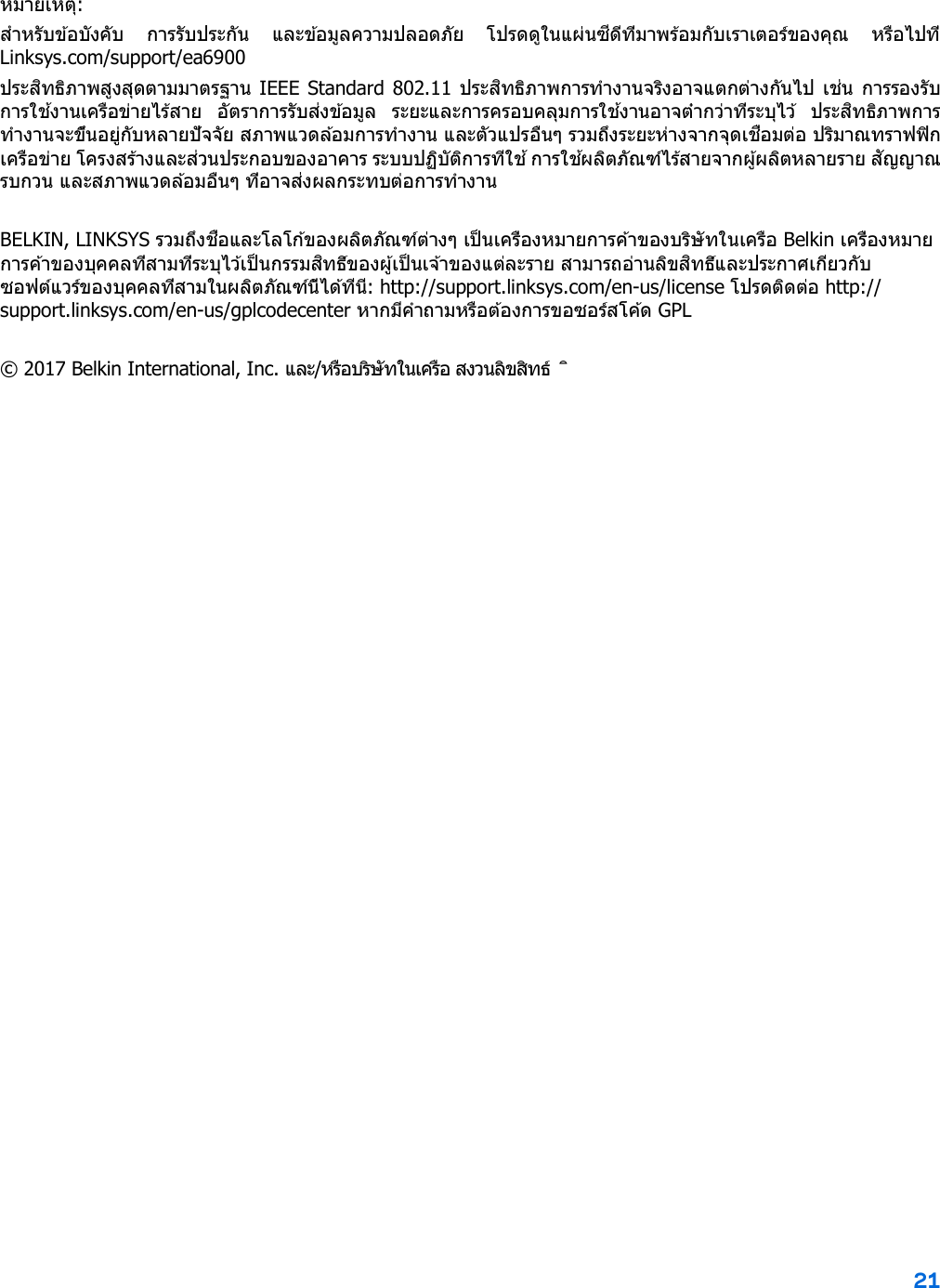 21 หมายเหตุ: สําหรับข ้อบังคับ  การรับประกัน  และข ้อมูลความปลอดภัย  โปรดดูในแผ่นซีดีที่มาพร้อมกับเราเตอร์ของคุณ  หรือไปที่ Linksys.com/support/ea6900 ประสิทธิภาพสูงสุดตามมาตรฐาน IEEE Standard 802.11 ประสิทธิภาพการทํางานจริงอาจแตกต่างกันไป เช่น การรองรับการใช ้งานเครือข่ายไร ้สาย  อัตราการรับส่งข ้อมูล  ระยะและการครอบคลุมการใช ้งานอาจตํ่ากว่าที่ระบุไว ้  ประสิทธิภาพการทํางานจะขึ้นอยู่กับหลายปัจจัย สภาพแวดล ้อมการทํางาน และตัวแปรอื่นๆ รวมถึงระยะห่างจากจุดเชื่อมต่อ ปริมาณทราฟฟิกเครือข่าย โครงสร้างและส่วนประกอบของอาคาร ระบบปฏิบัติการที่ใช ้ การใช ้ผลิตภัณฑ์ไร้สายจากผู้ผลิตหลายราย สัญญาณรบกวน และสภาพแวดล ้อมอื่นๆ ที่อาจส่งผลกระทบต่อการทํางาน BELKIN, LINKSYS รวมถึงชื่อและโลโก ้ของผลิตภัณฑ์ต่างๆ เป็ นเครื่องหมายการค ้าของบริษัทในเครือ Belkin เครื่องหมายการค ้าของบุคคลที่สามที่ระบุไว ้เป็ นกรรมสิทธิ์ของผู้เป็ นเจ้าของแต่ละราย สามารถอ่านลิขสิทธิ์และประกาศเกี่ยวกับซอฟต์แวร์ของบุคคลที่สามในผลิตภัณฑ์นี้ได ้ที่นี่: http://support.linksys.com/en-us/license โปรดต ิดต่อ http://support.linksys.com/en-us/gplcodecenter หากมีคําถามหรือต ้องการขอซอร์สโค ้ด GPL © 2017 Belkin International, Inc. และ/หรือบริษัทในเครือ สงวนลิขสิทธ์ ิ 