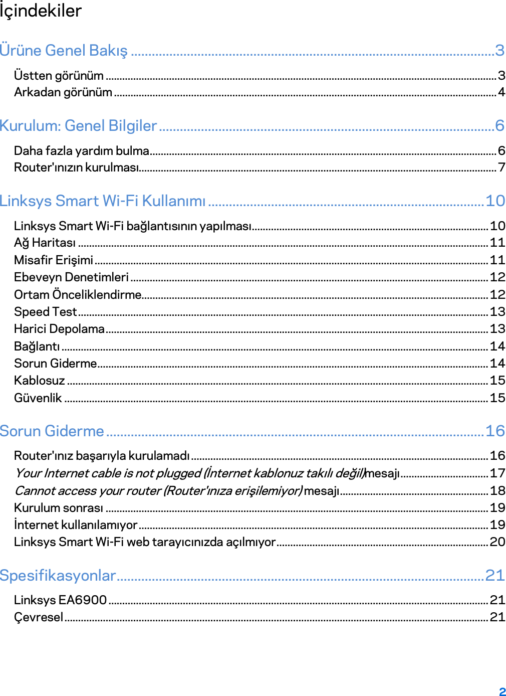 2  İçindekiler Ürüne Genel Bakış ........................................................................................................3 Üstten görünüm .............................................................................................................................................. 3 Arkadan görünüm ........................................................................................................................................... 4 Kurulum: Genel Bilgiler ................................................................................................6 Daha fazla yardım bulma .............................................................................................................................. 6 Router&apos;ınızın kurulması.................................................................................................................................. 7 Linksys Smart Wi-Fi Kullanımı ............................................................................... 10 Linksys Smart Wi-Fi bağlantısının yapılması ...................................................................................... 10 Ağ Haritası ..................................................................................................................................................... 11 Misafir Erişimi ............................................................................................................................................... 11 Ebeveyn Denetimleri .................................................................................................................................. 12 Ortam Önceliklendirme.............................................................................................................................. 12 Speed Test ..................................................................................................................................................... 13 Harici Depolama ........................................................................................................................................... 13 Bağlantı ........................................................................................................................................................... 14 Sorun Giderme .............................................................................................................................................. 14 Kablosuz ......................................................................................................................................................... 15 Güvenlik .......................................................................................................................................................... 15 Sorun Giderme ............................................................................................................ 16 Router&apos;ınız başarıyla kurulamadı ............................................................................................................ 16 Your Internet cable is not plugged (İnternet kablonuz takılı değil)mesajı ................................ 17 Cannot access your router (Router&apos;ınıza erişilemiyor) mesajı ...................................................... 18 Kurulum sonrası ........................................................................................................................................... 19 İnternet kullanılamıyor ............................................................................................................................... 19 Linksys Smart Wi-Fi web tarayıcınızda açılmıyor ............................................................................. 20 Spesifikasyonlar ......................................................................................................... 21 Linksys EA6900 .......................................................................................................................................... 21 Çevresel .......................................................................................................................................................... 21  