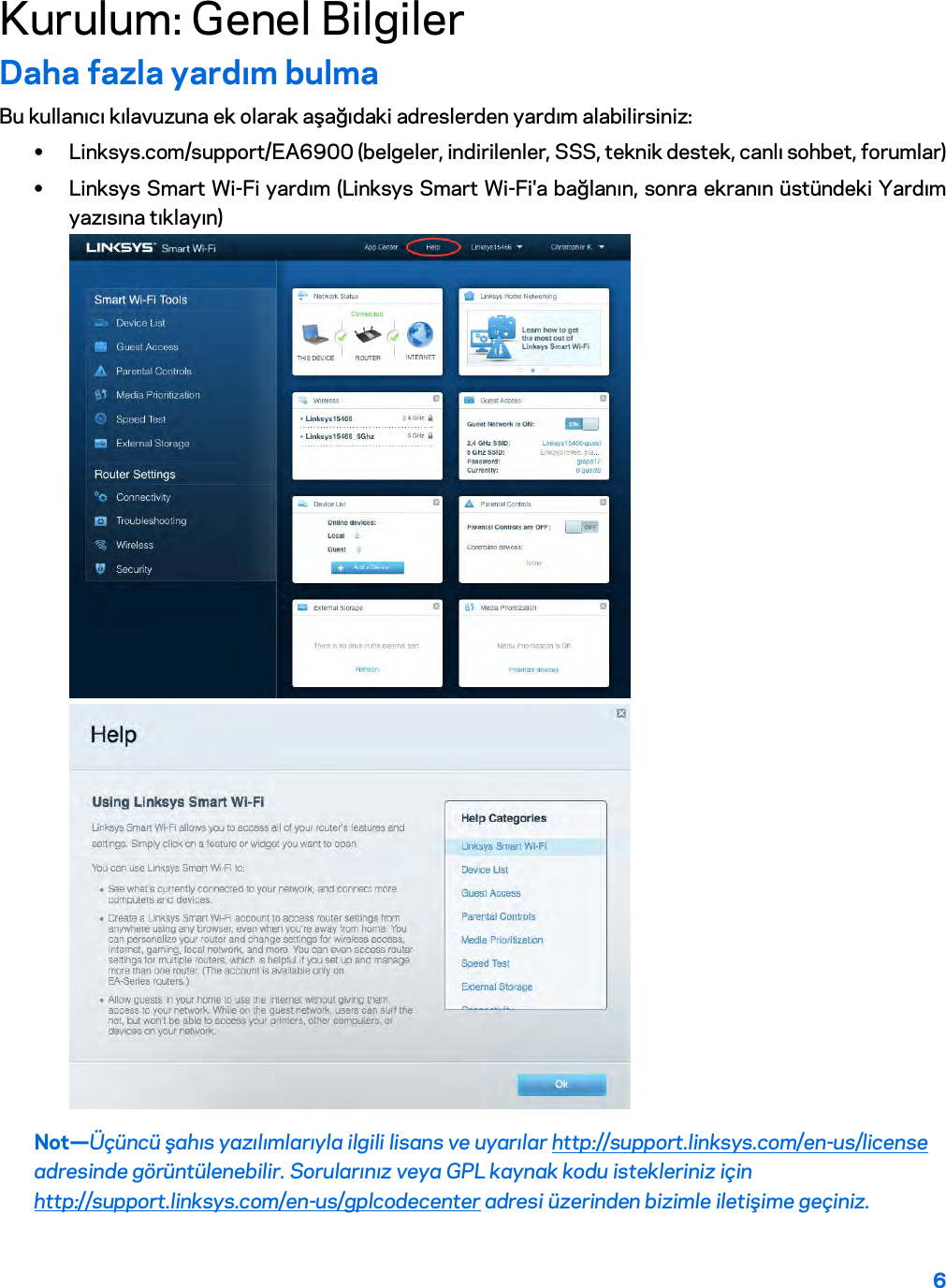 6  Kurulum: Genel Bilgiler Daha fazla yardım bulma Bu kullanıcı kılavuzuna ek olarak aşağıdaki adreslerden yardım alabilirsiniz: • Linksys.com/support/EA6900 (belgeler, indirilenler, SSS, teknik destek, canlı sohbet, forumlar) • Linksys Smart Wi-Fi yardım (Linksys Smart Wi-Fi&apos;a bağlanın, sonra ekranın üstündeki Yardım yazısına tıklayın)  Not—Üçüncü şahıs yazılımlarıyla ilgili lisans ve uyarılar http://support.linksys.com/en-us/license adresinde görüntülenebilir. Sorularınız veya GPL kaynak kodu istekleriniz için http://support.linksys.com/en-us/gplcodecenter adresi üzerinden bizimle iletişime geçiniz. 