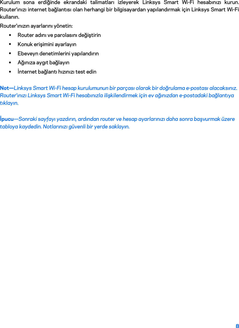 8  Kurulum sona erdiğinde ekrandaki talimatları izleyerek Linksys Smart Wi-Fi hesabınızı kurun. Router’ınızı internet bağlantısı olan herhangi bir bilgisayardan yapılandırmak için Linksys Smart Wi-Fi kullanın. Router&apos;ınızın ayarlarını yönetin: • Router adını ve parolasını değiştirin • Konuk erişimini ayarlayın • Ebeveyn denetimlerini yapılandırın • Ağınıza aygıt bağlayın • İnternet bağlantı hızınızı test edin Not—Linksys Smart Wi-Fi hesap kurulumunun bir parçası olarak bir doğrulama e-postası alacaksınız. Router&apos;ınızı Linksys Smart Wi-Fi hesabınızla ilişkilendirmek için ev ağınızdan e-postadaki bağlantıya tıklayın. İpucu—Sonraki sayfayı yazdırın, ardından router ve hesap ayarlarınızı daha sonra başvurmak üzere tabloya kaydedin. Notlarınızı güvenli bir yerde saklayın.   