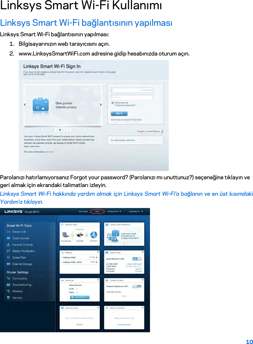 10  Linksys Smart Wi-Fi Kullanımı Linksys Smart Wi-Fi bağlantısının yapılması Linksys Smart Wi-Fi bağlantısının yapılması: 1. Bilgisayarınızın web tarayıcısını açın. 2. www.LinksysSmartWiFi.com adresine gidip hesabınızda oturum açın.   Parolanızı hatırlamıyorsanız Forgot your password? (Parolanızı mı unuttunuz?) seçeneğine tıklayın ve geri almak için ekrandaki talimatları izleyin. Linksys Smart Wi-Fi hakkında yardım almak için Linksys Smart Wi-Fi&apos;a bağlanın ve en üst kısımdaki Yardım&apos;a tıklayın.   