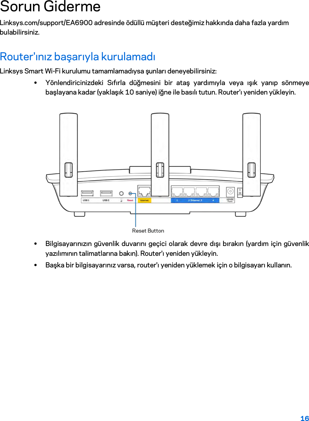 16  Sorun Giderme Linksys.com/support/EA6900 adresinde ödüllü müşteri desteğimiz hakkında daha fazla yardım bulabilirsiniz. Router&apos;ınız başarıyla kurulamadı Linksys Smart Wi-Fi kurulumu tamamlamadıysa şunları deneyebilirsiniz: • Yönlendiricinizdeki Sıfırla düğmesini bir ataş yardımıyla veya ışık yanıp sönmeye başlayana kadar (yaklaşık 10 saniye) iğne ile basılı tutun. Router&apos;ı yeniden yükleyin.   • Bilgisayarınızın güvenlik duvarını geçici olarak devre dışı bırakın (yardım için güvenlik yazılımının talimatlarına bakın). Router&apos;ı yeniden yükleyin. • Başka bir bilgisayarınız varsa, router&apos;ı yeniden yüklemek için o bilgisayarı kullanın.  