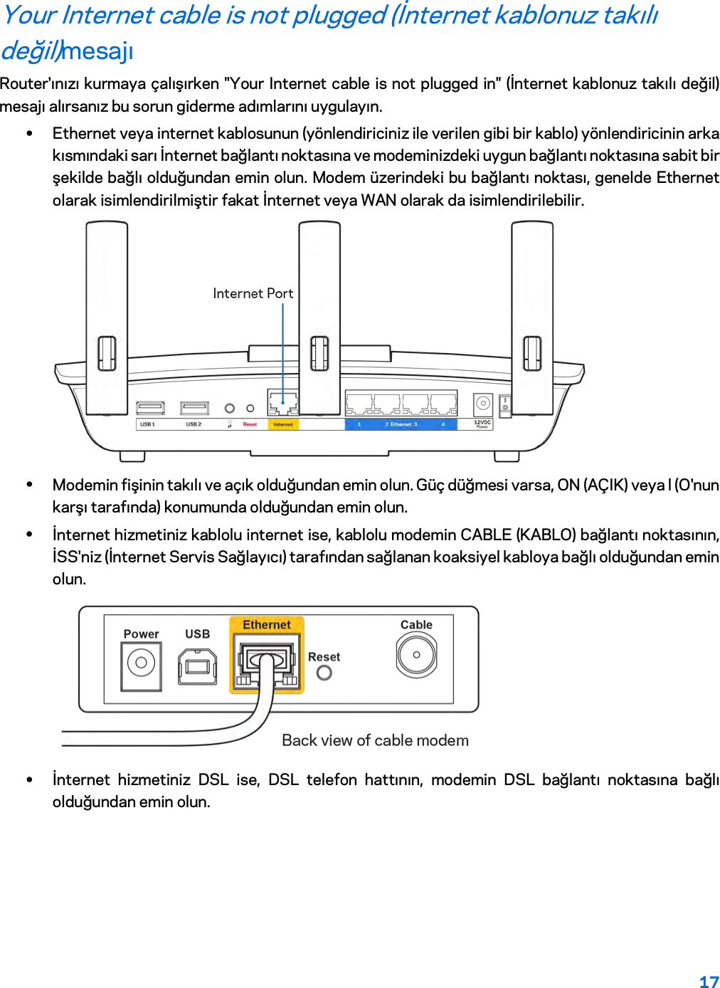 17  Your Internet cable is not plugged (İnternet kablonuz takılı değil)mesajı Router&apos;ınızı kurmaya çalışırken &quot;Your Internet cable is not plugged in&quot; (İnternet kablonuz takılı değil) mesajı alırsanız bu sorun giderme adımlarını uygulayın. • Ethernet veya internet kablosunun (yönlendiriciniz ile verilen gibi bir kablo) yönlendiricinin arka kısmındaki sarı İnternet bağlantı noktasına ve modeminizdeki uygun bağlantı noktasına sabit bir şekilde bağlı olduğundan emin olun. Modem üzerindeki bu bağlantı noktası, genelde Ethernet olarak isimlendirilmiştir fakat İnternet veya WAN olarak da isimlendirilebilir.   • Modemin fişinin takılı ve açık olduğundan emin olun. Güç düğmesi varsa, ON (AÇIK) veya l (O&apos;nun karşı tarafında) konumunda olduğundan emin olun. • İnternet hizmetiniz kablolu internet ise, kablolu modemin CABLE (KABLO) bağlantı noktasının, İSS&apos;niz (İnternet Servis Sağlayıcı) tarafından sağlanan koaksiyel kabloya bağlı olduğundan emin olun.   • İnternet hizmetiniz DSL ise, DSL telefon hattının, modemin DSL bağlantı noktasına bağlı olduğundan emin olun. 