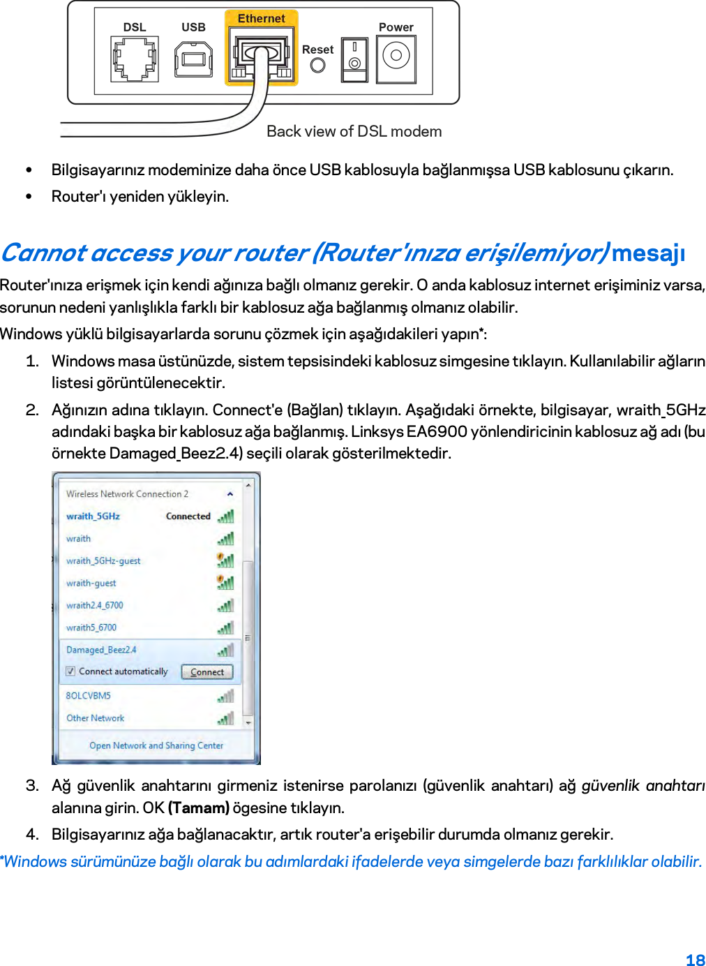 18   • Bilgisayarınız modeminize daha önce USB kablosuyla bağlanmışsa USB kablosunu çıkarın. • Router&apos;ı yeniden yükleyin. Cannot access your router (Router&apos;ınıza erişilemiyor) mesajı Router&apos;ınıza erişmek için kendi ağınıza bağlı olmanız gerekir. O anda kablosuz internet erişiminiz varsa, sorunun nedeni yanlışlıkla farklı bir kablosuz ağa bağlanmış olmanız olabilir. Windows yüklü bilgisayarlarda sorunu çözmek için aşağıdakileri yapın*: 1. Windows masa üstünüzde, sistem tepsisindeki kablosuz simgesine tıklayın. Kullanılabilir ağların listesi görüntülenecektir. 2. Ağınızın adına tıklayın. Connect&apos;e (Bağlan) tıklayın. Aşağıdaki örnekte, bilgisayar, wraith_5GHz adındaki başka bir kablosuz ağa bağlanmış. Linksys EA6900 yönlendiricinin kablosuz ağ adı (bu örnekte Damaged_Beez2.4) seçili olarak gösterilmektedir.  3. Ağ güvenlik anahtarını girmeniz istenirse parolanızı (güvenlik anahtarı) ağ güvenlik anahtarı alanına girin. OK (Tamam) ögesine tıklayın.  4. Bilgisayarınız ağa bağlanacaktır, artık router&apos;a erişebilir durumda olmanız gerekir. *Windows sürümünüze bağlı olarak bu adımlardaki ifadelerde veya simgelerde bazı farklılıklar olabilir. 