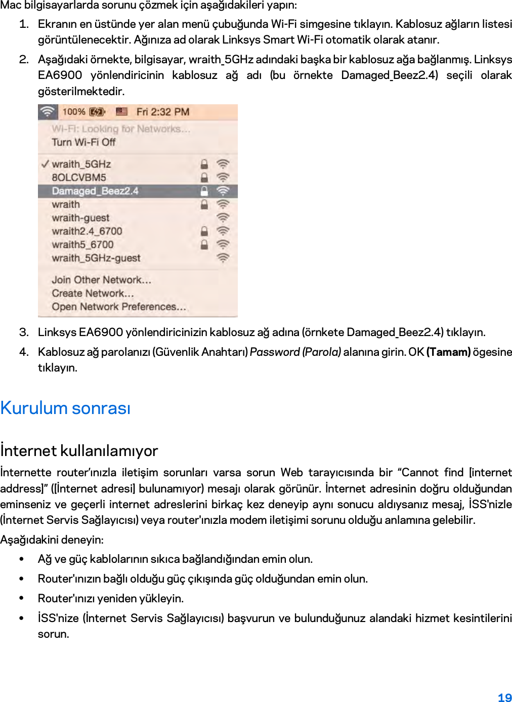 19  Mac bilgisayarlarda sorunu çözmek için aşağıdakileri yapın: 1. Ekranın en üstünde yer alan menü çubuğunda Wi-Fi simgesine tıklayın. Kablosuz ağların listesi görüntülenecektir. Ağınıza ad olarak Linksys Smart Wi-Fi otomatik olarak atanır. 2. Aşağıdaki örnekte, bilgisayar, wraith_5GHz adındaki başka bir kablosuz ağa bağlanmış. Linksys EA6900 yönlendiricinin kablosuz ağ adı (bu örnekte Damaged_Beez2.4) seçili olarak gösterilmektedir.  3. Linksys EA6900 yönlendiricinizin kablosuz ağ adına (örnkete Damaged_Beez2.4) tıklayın. 4. Kablosuz ağ parolanızı (Güvenlik Anahtarı) Password (Parola) alanına girin. OK (Tamam) ögesine tıklayın. Kurulum sonrası İnternet kullanılamıyor İnternette router’ınızla iletişim sorunları varsa sorun Web tarayıcısında bir “Cannot find [internet address]” ([İnternet adresi] bulunamıyor) mesajı olarak görünür. İnternet adresinin doğru olduğundan eminseniz ve geçerli internet adreslerini birkaç kez deneyip aynı sonucu aldıysanız mesaj, İSS&apos;nizle (İnternet Servis Sağlayıcısı) veya router&apos;ınızla modem iletişimi sorunu olduğu anlamına gelebilir. Aşağıdakini deneyin: • Ağ ve güç kablolarının sıkıca bağlandığından emin olun. • Router&apos;ınızın bağlı olduğu güç çıkışında güç olduğundan emin olun. • Router&apos;ınızı yeniden yükleyin. • İSS&apos;nize (İnternet Servis Sağlayıcısı) başvurun ve bulunduğunuz alandaki hizmet kesintilerini sorun. 