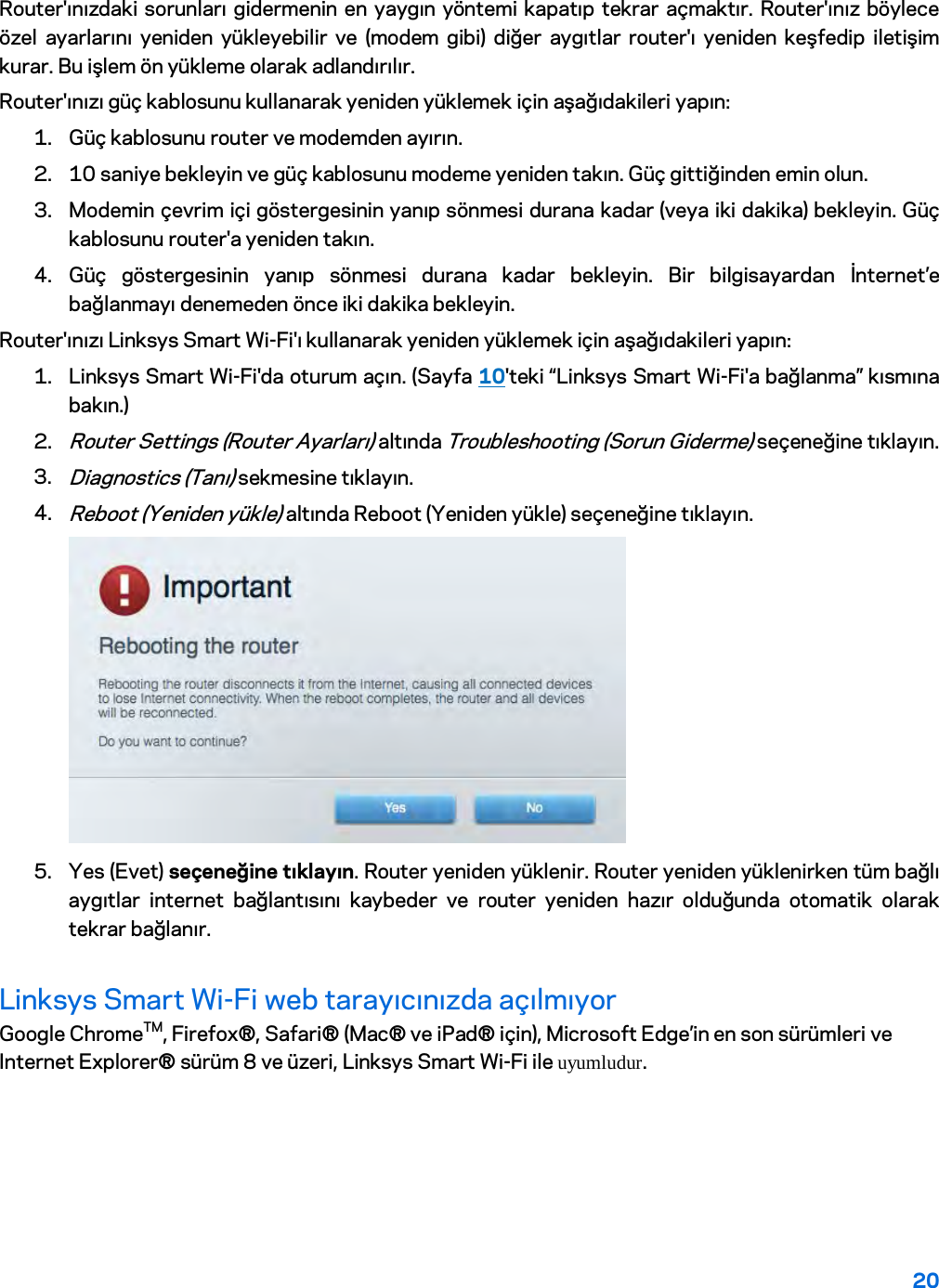 20  Router&apos;ınızdaki sorunları gidermenin en yaygın yöntemi kapatıp tekrar açmaktır. Router&apos;ınız böylece özel ayarlarını yeniden yükleyebilir ve (modem gibi) diğer aygıtlar router&apos;ı yeniden keşfedip iletişim kurar. Bu işlem ön yükleme olarak adlandırılır. Router&apos;ınızı güç kablosunu kullanarak yeniden yüklemek için aşağıdakileri yapın: 1. Güç kablosunu router ve modemden ayırın. 2. 10 saniye bekleyin ve güç kablosunu modeme yeniden takın. Güç gittiğinden emin olun. 3. Modemin çevrim içi göstergesinin yanıp sönmesi durana kadar (veya iki dakika) bekleyin. Güç kablosunu router&apos;a yeniden takın. 4. Güç göstergesinin yanıp sönmesi durana kadar bekleyin. Bir bilgisayardan İnternet’e bağlanmayı denemeden önce iki dakika bekleyin. Router&apos;ınızı Linksys Smart Wi-Fi&apos;ı kullanarak yeniden yüklemek için aşağıdakileri yapın: 1. Linksys Smart Wi-Fi&apos;da oturum açın. (Sayfa 10&apos;teki “Linksys Smart Wi-Fi&apos;a bağlanma” kısmına bakın.) 2. Router Settings (Router Ayarları) altında Troubleshooting (Sorun Giderme) seçeneğine tıklayın.  3. Diagnostics (Tanı) sekmesine tıklayın. 4. Reboot (Yeniden yükle) altında Reboot (Yeniden yükle) seçeneğine tıklayın.   5. Yes (Evet) seçeneğine tıklayın. Router yeniden yüklenir. Router yeniden yüklenirken tüm bağlı aygıtlar internet bağlantısını kaybeder ve router yeniden hazır olduğunda otomatik olarak tekrar bağlanır. Linksys Smart Wi-Fi web tarayıcınızda açılmıyor Google ChromeTM, Firefox®, Safari® (Mac® ve iPad® için), Microsoft Edge’in en son sürümleri ve Internet Explorer® sürüm 8 ve üzeri, Linksys Smart Wi-Fi ile uyumludur.   