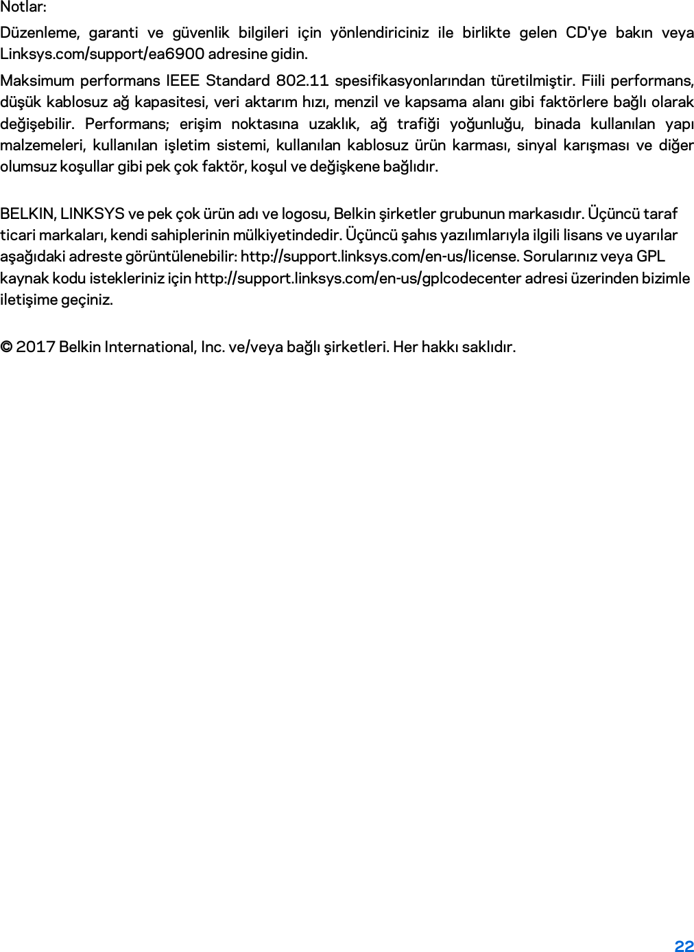 22 Notlar: Düzenleme, garanti ve güvenlik bilgileri için yönlendiriciniz ile birlikte gelen CD&apos;ye bakın veya Linksys.com/support/ea6900 adresine gidin. Maksimum performans IEEE Standard 802.11 spesifikasyonlarından türetilmiştir. Fiili performans, düşük kablosuz ağ kapasitesi, veri aktarım hızı, menzil ve kapsama alanı gibi faktörlere bağlı olarak değişebilir. Performans; erişim noktasına uzaklık, ağ trafiği yoğunluğu, binada kullanılan yapı malzemeleri, kullanılan işletim sistemi, kullanılan kablosuz ürün karması, sinyal karışması ve diğer olumsuz koşullar gibi pek çok faktör, koşul ve değişkene bağlıdır. BELKIN, LINKSYS ve pek çok ürün adı ve logosu, Belkin şirketler grubunun markasıdır. Üçüncü taraf ticari markaları, kendi sahiplerinin mülkiyetindedir. Üçüncü şahıs yazılımlarıyla ilgili lisans ve uyarılar aşağıdaki adreste görüntülenebilir: http://support.linksys.com/en-us/license. Sorularınız veya GPL kaynak kodu istekleriniz için http://support.linksys.com/en-us/gplcodecenter adresi üzerinden bizimle iletişime geçiniz. © 2017 Belkin International, Inc. ve/veya bağlı şirketleri. Her hakkı saklıdır. 