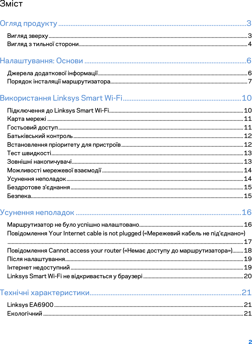2  Зміст Огляд продукту ............................................................................................................3 Вигляд зверху ................................................................................................................................................. 3 Вигляд з тильної сторони ........................................................................................................................... 4 Налаштування: Основи .............................................................................................6 Джерела додаткової інформації ............................................................................................................. 6 Порядок інсталяції маршрутизатора .................................................................................................... 7 Використання Linksys Smart Wi-Fi .................................................................... 10 Підключення до Linksys Smart Wi-Fi .................................................................................................. 10 Карта мережі ............................................................................................................................................... 11 Гостьовий доступ ....................................................................................................................................... 11 Батьківський контроль ............................................................................................................................ 12 Встановлення пріоритету для пристроїв ......................................................................................... 12 Тест швидкості ............................................................................................................................................ 13 Зовнішні накопичувачі ............................................................................................................................. 13 Можливості мережевої взаємодії ....................................................................................................... 14 Усунення неполадок ................................................................................................................................. 14 Бездротове з&apos;єднання .............................................................................................................................. 15 Безпека........................................................................................................................................................... 15 Усунення неполадок ............................................................................................... 16 Маршрутизатор не було успішно налаштовано ............................................................................ 16 Повідомлення Your Internet cable is not plugged («Мережевий кабель не під&apos;єднано») ............................................................................................................................................................................ 17 Повідомлення Cannot access your router («Немає доступу до маршрутизатора») ........ 18 Після налаштування .................................................................................................................................. 19 Інтернет недоступний .............................................................................................................................. 19 Linksys Smart Wi-Fi не відкривається у браузері ......................................................................... 20 Технічні характеристики....................................................................................... 21 Linksys EA6900 .......................................................................................................................................... 21 Екологічний .................................................................................................................................................. 21  
