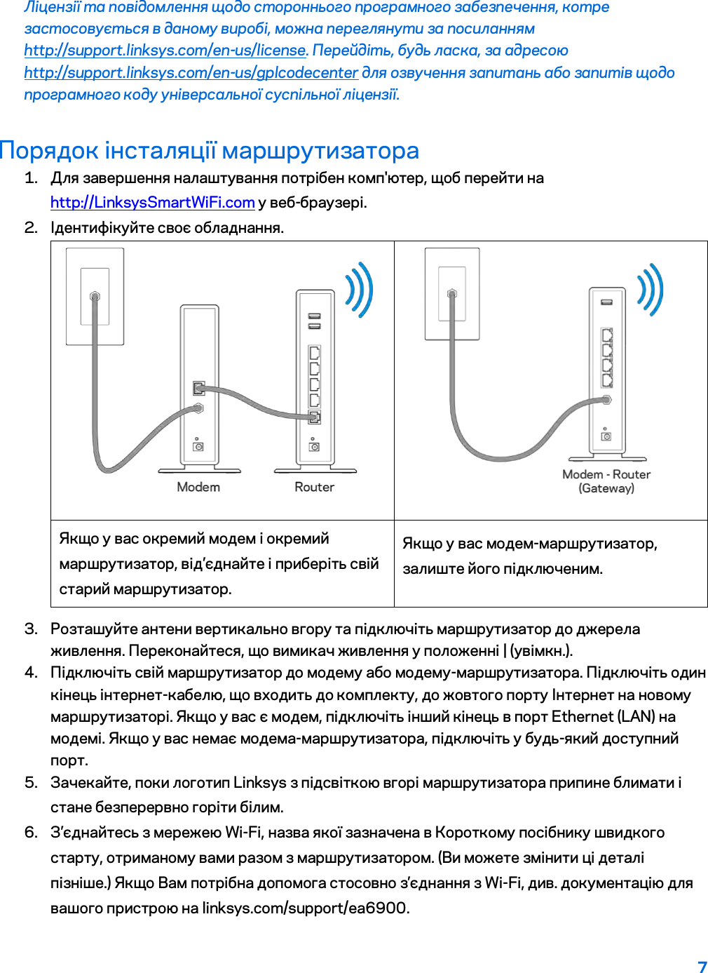 7  Ліцензії та повідомлення щодо стороннього програмного забезпечення, котре застосовується в даному виробі, можна переглянути за посиланням http://support.linksys.com/en-us/license. Перейдіть, будь ласка, за адресою http://support.linksys.com/en-us/gplcodecenter для озвучення запитань або запитів щодо програмного коду універсальної суспільної ліцензії. Порядок інсталяції маршрутизатора 1. Для завершення налаштування потрібен комп&apos;ютер, щоб перейти на http://LinksysSmartWiFi.com у веб-браузері. 2. Ідентифікуйте своє обладнання.   Якщо у вас окремий модем і окремий маршрутизатор, від’єднайте і приберіть свій старий маршрутизатор. Якщо у вас модем-маршрутизатор, залиште його підключеним. 3. Розташуйте антени вертикально вгору та підключіть маршрутизатор до джерела живлення. Переконайтеся, що вимикач живлення у положенні | (увімкн.). 4. Підключіть свій маршрутизатор до модему або модему-маршрутизатора. Підключіть один кінець інтернет-кабелю, що входить до комплекту, до жовтого порту Інтернет на новому маршрутизаторі. Якщо у вас є модем, підключіть інший кінець в порт Ethernet (LAN) на модемі. Якщо у вас немає модема-маршрутизатора, підключіть у будь-який доступний порт. 5. Зачекайте, поки логотип Linksys з підсвіткою вгорі маршрутизатора припине блимати і стане безперервно горіти білим.  6. З’єднайтесь з мережею Wi-Fi, назва якої зазначена в Короткому посібнику швидкого старту, отриманому вами разом з маршрутизатором. (Ви можете змінити ці деталі пізніше.) Якщо Вам потрібна допомога стосовно з’єднання з Wi-Fi, див. документацію для вашого пристрою на linksys.com/support/ea6900. 