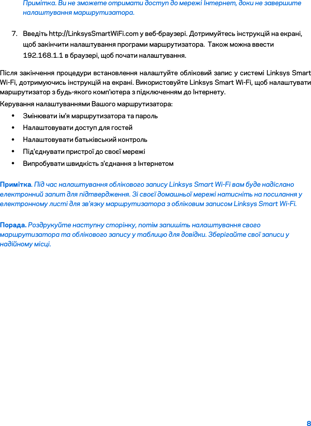 8  Примітка. Ви не зможете отримати доступ до мережі Інтернет, доки не завершите налаштування маршрутизатора. 7. Введіть http://LinksysSmartWiFi.com у веб-браузері. Дотримуйтесь інструкцій на екрані, щоб закінчити налаштування програми маршрутизатора.  Також можна ввести 192.168.1.1 в браузері, щоб почати налаштування. Після закінчення процедури встановлення налаштуйте обліковий запис у системі Linksys Smart Wi-Fi, дотримуючись інструкцій на екрані. Використовуйте Linksys Smart Wi-Fi, щоб налаштувати маршрутизатор з будь-якого комп&apos;ютера з підключенням до Інтернету. Керування налаштуваннями Вашого маршрутизатора: • Змінювати ім&apos;я маршрутизатора та пароль • Налаштовувати доступ для гостей • Налаштовувати батьківський контроль • Під&apos;єднувати пристрої до своєї мережі • Випробувати швидкість з&apos;єднання з Інтернетом Примітка. Під час налаштування облікового запису Linksys Smart Wi-Fi вам буде надіслано електронний запит для підтвердження. Зі своєї домашньої мережі натисніть на посилання у електронному листі для зв&apos;язку маршрутизатора з обліковим записом Linksys Smart Wi-Fi. Порада. Роздрукуйте наступну сторінку, потім запишіть налаштування свого маршрутизатора та облікового запису у таблицю для довідки. Зберігайте свої записи у надійному місці.   