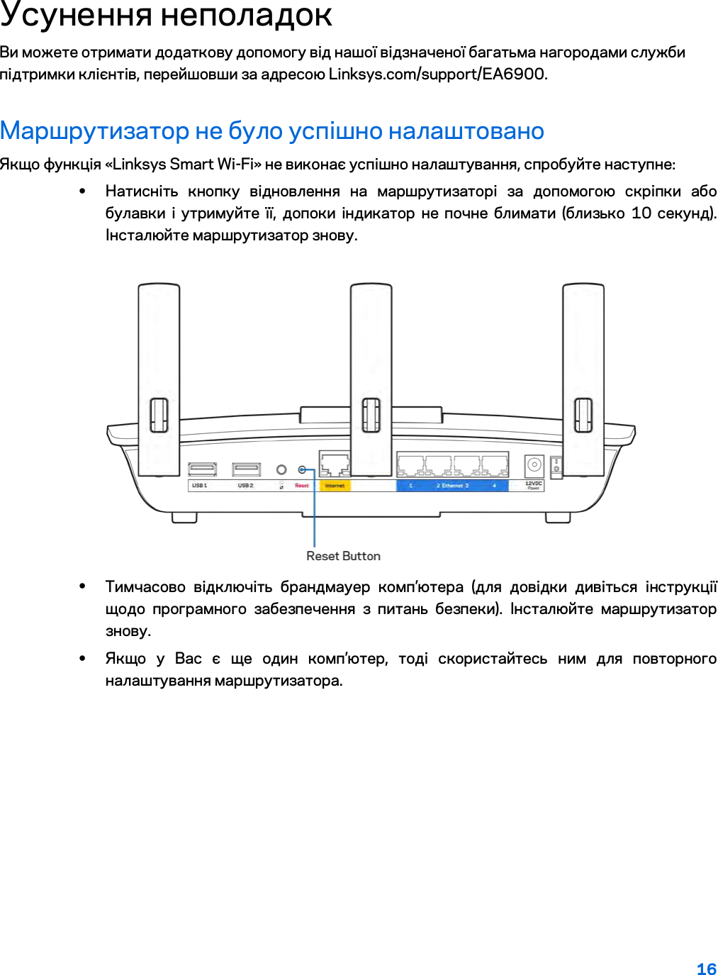 16  Усунення неполадок Ви можете отримати додаткову допомогу від нашої відзначеної багатьма нагородами служби підтримки клієнтів, перейшовши за адресою Linksys.com/support/EA6900. Маршрутизатор не було успішно налаштовано Якщо функція «Linksys Smart Wi-Fi» не виконає успішно налаштування, спробуйте наступне: • Натисніть кнопку відновлення на маршрутизаторі за допомогою скріпки або булавки і утримуйте її, допоки індикатор не почне блимати (близько 10 секунд). Інсталюйте маршрутизатор знову.   • Тимчасово відключіть брандмауер комп’ютера (для довідки дивіться інструкції щодо програмного забезпечення з питань безпеки). Інсталюйте маршрутизатор знову. • Якщо у Вас є ще один комп’ютер, тоді скористайтесь ним для повторного налаштування маршрутизатора. 