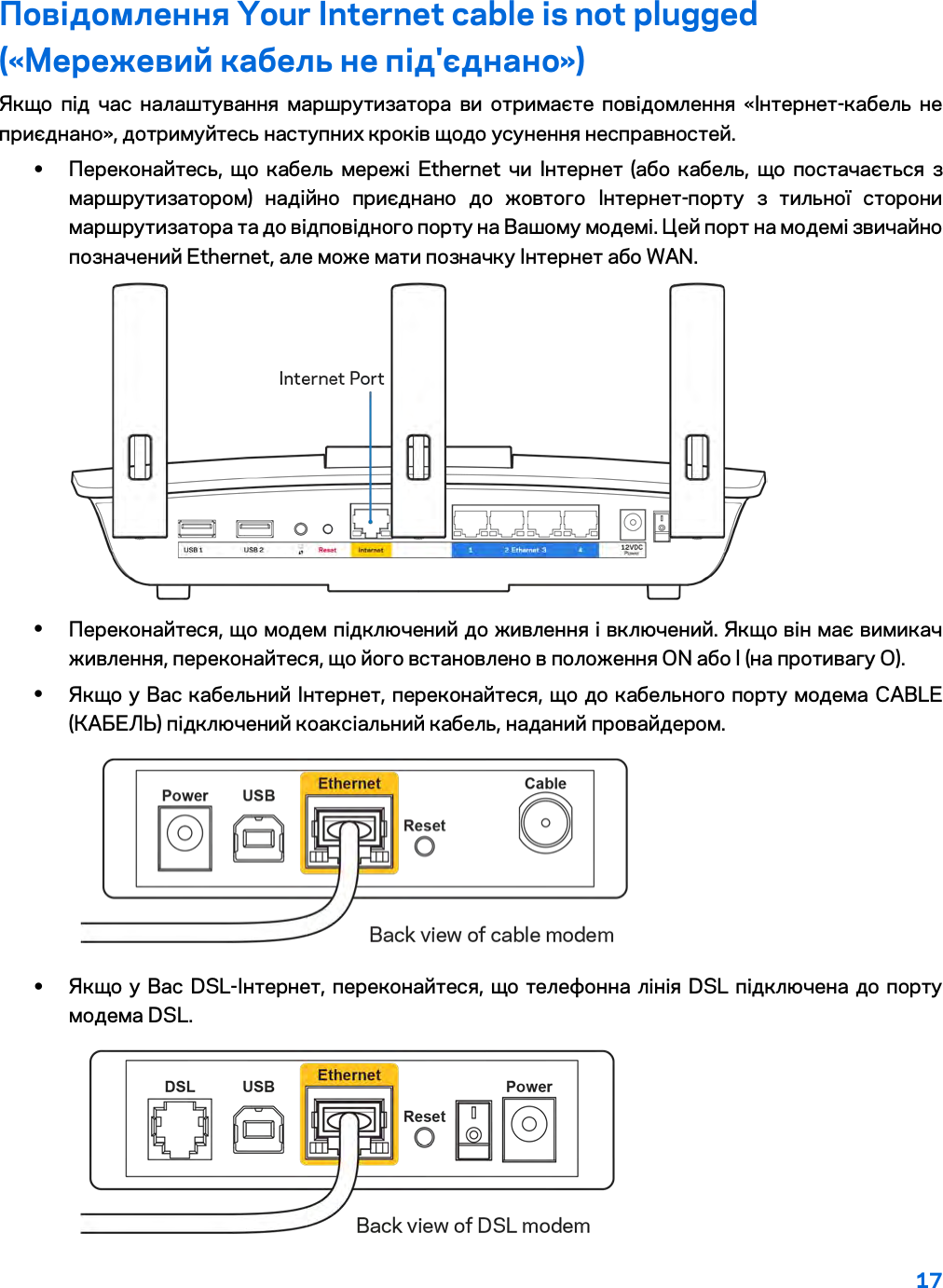 17  Повідомлення Your Internet cable is not plugged («Мережевий кабель не під&apos;єднано») Якщо під час налаштування маршрутизатора ви отримаєте повідомлення «Інтернет-кабель не приєднано», дотримуйтесь наступних кроків щодо усунення несправностей. • Переконайтесь, що кабель мережі Ethernet чи Інтернет (або кабель, що постачається з маршрутизатором) надійно приєднано до жовтого Інтернет-порту з тильної сторони маршрутизатора та до відповідного порту на Вашому модемі. Цей порт на модемі звичайно позначений Ethernet, але може мати позначку Інтернет або WAN.   • Переконайтеся, що модем підключений до живлення і включений. Якщо він має вимикач живлення, переконайтеся, що його встановлено в положення ON або l (на противагу О). • Якщо у Вас кабельний Інтернет, переконайтеся, що до кабельного порту модема CABLE (КАБЕЛЬ) підключений коаксіальний кабель, наданий провайдером.   • Якщо у Вас DSL-Інтернет, переконайтеся, що телефонна лінія DSL підключена до порту модема DSL.  