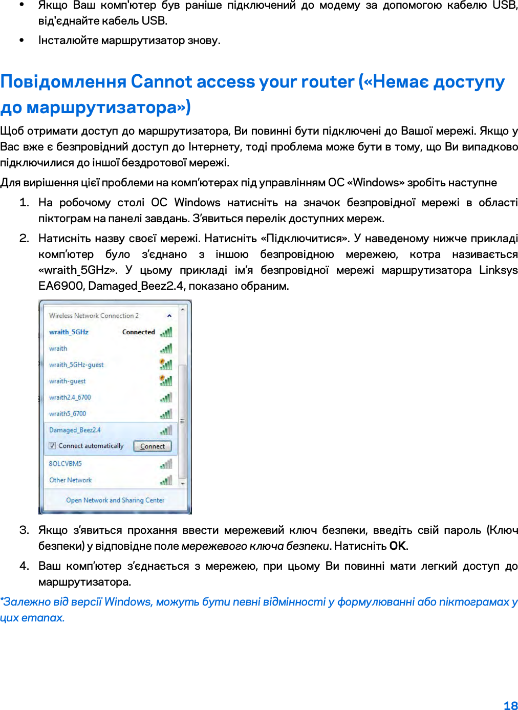 18  • Якщо Ваш комп&apos;ютер був раніше підключений до модему за допомогою кабелю USB, від&apos;єднайте кабель USB. • Інсталюйте маршрутизатор знову. Повідомлення Cannot access your router («Немає доступу до маршрутизатора») Щоб отримати доступ до маршрутизатора, Ви повинні бути підключені до Вашої мережі. Якщо у Вас вже є безпровідний доступ до Інтернету, тоді проблема може бути в тому, що Ви випадково підключилися до іншої бездротової мережі. Для вирішення цієї проблеми на комп’ютерах під управлінням ОС «Windows» зробіть наступне 1. На робочому столі ОС Windows натисніть на значок безпровідної мережі в області піктограм на панелі завдань. З’явиться перелік доступних мереж. 2. Натисніть назву своєї мережі. Натисніть «Підключитися». У наведеному нижче прикладі комп’ютер було з’єднано з іншою безпровідною мережею, котра називається «wraith_5GHz». У цьому прикладі ім’я безпровідної мережі маршрутизатора Linksys EA6900, Damaged_Beez2.4, показано обраним.  3. Якщо з’явиться прохання ввести мережевий ключ безпеки, введіть свій пароль (Ключ безпеки) у відповідне поле мережевого ключа безпеки. Натисніть OK.  4. Ваш комп’ютер з’єднається з мережею, при цьому Ви повинні мати легкий доступ до маршрутизатора.  *Залежно від версії Windows, можуть бути певні відмінності у формулюванні або піктограмах у цих етапах. 