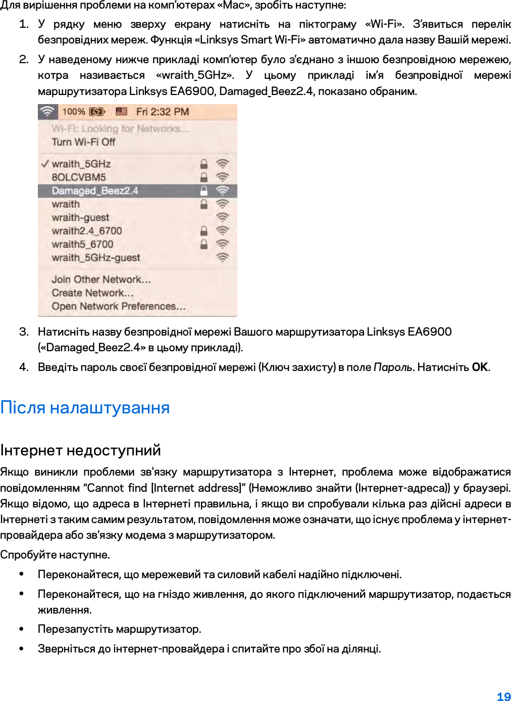 19  Для вирішення проблеми на комп’ютерах «Mac», зробіть наступне: 1. У рядку меню зверху екрану натисніть на піктограму «Wi-Fi». З’явиться перелік безпровідних мереж. Функція «Linksys Smart Wi-Fi» автоматично дала назву Вашій мережі. 2. У наведеному нижче прикладі комп’ютер було з’єднано з іншою безпровідною мережею, котра називається «wraith_5GHz». У цьому прикладі ім’я безпровідної мережі маршрутизатора Linksys EA6900, Damaged_Beez2.4, показано обраним.  3. Натисніть назву безпровідної мережі Вашого маршрутизатора Linksys EA6900 («Damaged_Beez2.4» в цьому прикладі). 4. Введіть пароль своєї безпровідної мережі (Ключ захисту) в поле Пароль. Натисніть OK. Після налаштування Інтернет недоступний Якщо виникли проблеми зв&apos;язку маршрутизатора з Інтернет, проблема може відображатися повідомленням “Cannot find [Internet address]” (Неможливо знайти (Інтернет-адреса)) у брaузері. Якщо відомо, що адреса в Інтернеті правильна, і якщо ви спробували кілька раз дійсні адреси в Інтернеті з таким самим результатом, повідомлення може означати, що існує проблема у інтернет-провайдера або зв&apos;язку модема з маршрутизатором. Спробуйте наступне. • Переконайтеся, що мережевий та силовий кабелі надійно підключені. • Переконайтеся, що на гніздо живлення, до якого підключений маршрутизатор, подається живлення. • Перезапустіть маршрутизатор. • Зверніться до інтернет-провайдера і спитайте про збої на ділянці. 