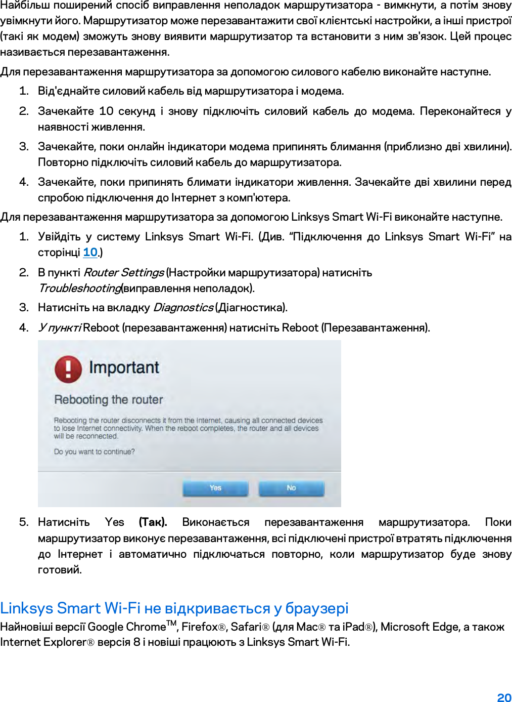 20  Найбільш поширений спосіб виправлення неполадок маршрутизатора - вимкнути, а потім знову увімкнути його. Маршрутизатор може перезавантажити свої клієнтські настройки, а інші пристрої (такі як модем) зможуть знову виявити маршрутизатор та встановити з ним зв&apos;язок. Цей процес називається перезавантаження. Для перезавантаження маршрутизатора за допомогою силового кабелю виконайте наступне. 1. Від&apos;єднайте силовий кабель від маршрутизатора і модема. 2. Зачекайте 10 секунд і знову підключіть силовий кабель до модема. Переконайтеся у наявності живлення. 3. Зачекайте, поки онлайн індикатори модема припинять блимання (приблизно дві хвилини). Повторно підключіть силовий кабель до маршрутизатора. 4. Зачекайте, поки припинять блимати індикатори живлення. Зачекайте дві хвилини перед спробою підключення до Інтернет з комп&apos;ютера. Для перезавантаження маршрутизатора за допомогою Linksys Smart Wi-Fi виконайте наступне. 1. Увійдіть у систему Linksys Smart Wi-Fi. (Див. “Підключення до Linksys Smart Wi-Fi” на сторінці 10.) 2. В пункті Router Settings (Настройки маршрутизатора) натисніть Troubleshooting(виправлення неполадок).  3. Натисніть на вкладку Diagnostics (Діагностика). 4. У пункті Reboot (перезавантаження) натисніть Reboot (Перезавантаження).   5. Натисніть  Yes (Так). Виконається перезавантаження маршрутизатора. Поки маршрутизатор виконує перезавантаження, всі підключені пристрої втратять підключення до Інтернет і автоматично підключаться повторно, коли маршрутизатор буде знову готовий. Linksys Smart Wi-Fi не відкривається у браузері Найновіші версії Google ChromeTM, Firefox®, Safari® (для Mac® та iPad®), Microsoft Edge, а також Internet Explorer® версія 8 і новіші працюють з Linksys Smart Wi-Fi.   