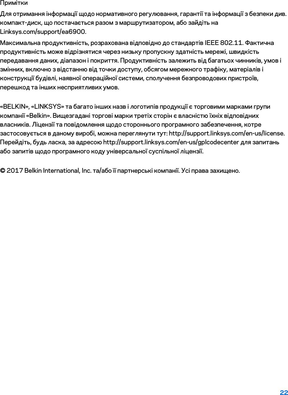 22 Примітки Для отримання інформації щодо нормативного регулювання, гарантії та інформації з безпеки див. компакт-диск, що постачається разом з маршрутизатором, або зайдіть на Linksys.com/support/ea6900. Максимальна продуктивність, розрахована відповідно до стандартів IEEE 802.11. Фактична продуктивність може відрізнятися через низьку пропускну здатність мережі, швидкість передавання даних, діапазон і покриття. Продуктивність залежить від багатьох чинників, умов і змінних, включно з відстанню від точки доступу, обсягом мережного трафіку, матеріалів і конструкції будівлі, наявної операційної системи, сполучення безпроводових пристроїв, перешкод та інших несприятливих умов. «BELKIN», «LINKSYS» та багато інших назв і логотипів продукції є торговими марками групи компанії «Belkin». Вищезгадані торгові марки третіх сторін є власністю їхніх відповідних власників. Ліцензії та повідомлення щодо стороннього програмного забезпечення, котре застосовується в даному виробі, можна переглянути тут: http://support.linksys.com/en-us/license. Перейдіть, будь ласка, за адресою http://support.linksys.com/en-us/gplcodecenter для запитань або запитів щодо програмного коду універсальної суспільної ліцензії. © 2017 Belkin International, Inc. та/або її партнерські компанії. Усі права захищено. 