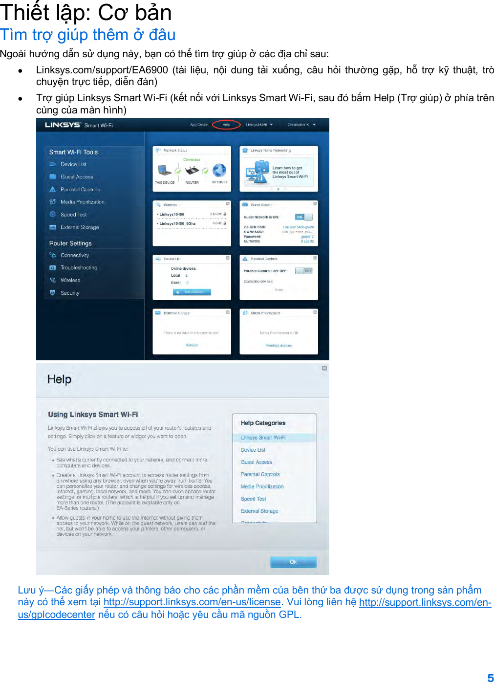 5  Thiết lập: Cơ bản Tìm trợ giúp thêm ở đâu Ngoài hướng dẫn sử dụng này, bạn có thể tìm trợ giúp ở các địa chỉ sau: • Linksys.com/support/EA6900 (tài liệu, nội dung tải xuống, câu hỏi thường gặp, hỗ trợ kỹ thuật, trò chuyện trực tiếp, diễn đàn) • Trợ giúp Linksys Smart Wi-Fi (kết nối với Linksys Smart Wi-Fi, sau đó bấm Help (Trợ giúp) ở phía trên cùng của màn hình)  Lưu ý—Các giấy phép và thông báo cho các phần mềm của bên thứ ba được sử dụng trong sản phẩm này có thể xem tại http://support.linksys.com/en-us/license. Vui lòng liên hệ http://support.linksys.com/en-us/gplcodecenter nếu có câu hỏi hoặc yêu cầu mã nguồn GPL. 