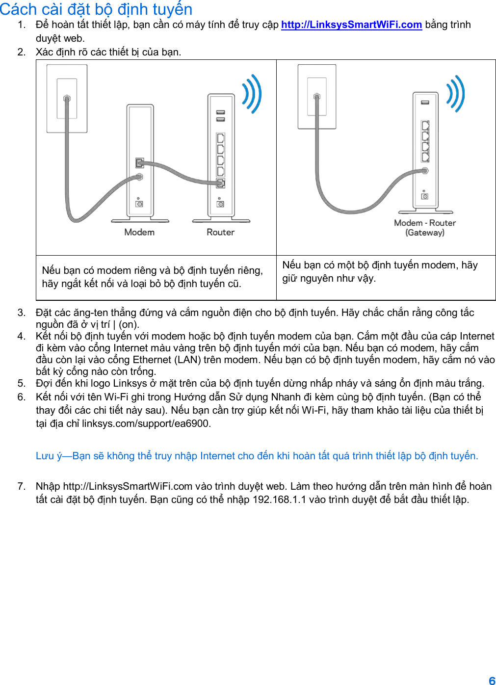 6  Cách cài đặt bộ định tuyến 1.  Để hoàn tất thiết lập, bạn cần có máy tính để truy cập http://LinksysSmartWiFi.com bằng trình duyệt web. 2. Xác định rõ các thiết bị của bạn.   Nếu bạn có modem riêng và bộ định tuyến riêng, hãy ngắt kết nối và loại bỏ bộ định tuyến cũ. Nếu bạn có một bộ định tuyến modem, hãy giữ nguyên như vậy. 3.  Đặt các ăng-ten thẳng đứng và cắm nguồn điện cho bộ định tuyến. Hãy chắc chắn rằng công tắc nguồn đã ở vị trí | (on). 4.  Kết nối bộ định tuyến với modem hoặc bộ định tuyến modem của bạn. Cắm một đầu của cáp Internet đi kèm vào cổng Internet màu vàng trên bộ định tuyến mới của bạn. Nếu bạn có modem, hãy cắm đầu còn lại vào cổng Ethernet (LAN) trên modem. Nếu bạn có bộ định tuyến modem, hãy cắm nó vào bất kỳ cổng nào còn trống. 5.  Đợi đến khi logo Linksys ở mặt trên của bộ định tuyến dừng nhấp nháy và sáng ổn định màu trắng.  6.  Kết nối với tên Wi-Fi ghi trong Hướng dẫn Sử dụng Nhanh đi kèm cùng bộ định tuyến. (Bạn có thể thay đổi các chi tiết này sau). Nếu bạn cần trợ giúp kết nối Wi-Fi, hãy tham khảo tài liệu của thiết bị tại địa chỉ linksys.com/support/ea6900. Lưu ý—Bạn sẽ không thể truy nhập Internet cho đến khi hoàn tất quá trình thiết lập bộ định tuyến. 7. Nhập http://LinksysSmartWiFi.com vào trình duyệt web. Làm theo hướng dẫn trên màn hình để hoàn tất cài đặt bộ định tuyến. Bạn cũng có thể nhập 192.168.1.1 vào trình duyệt để bắt đầu thiết lập. 