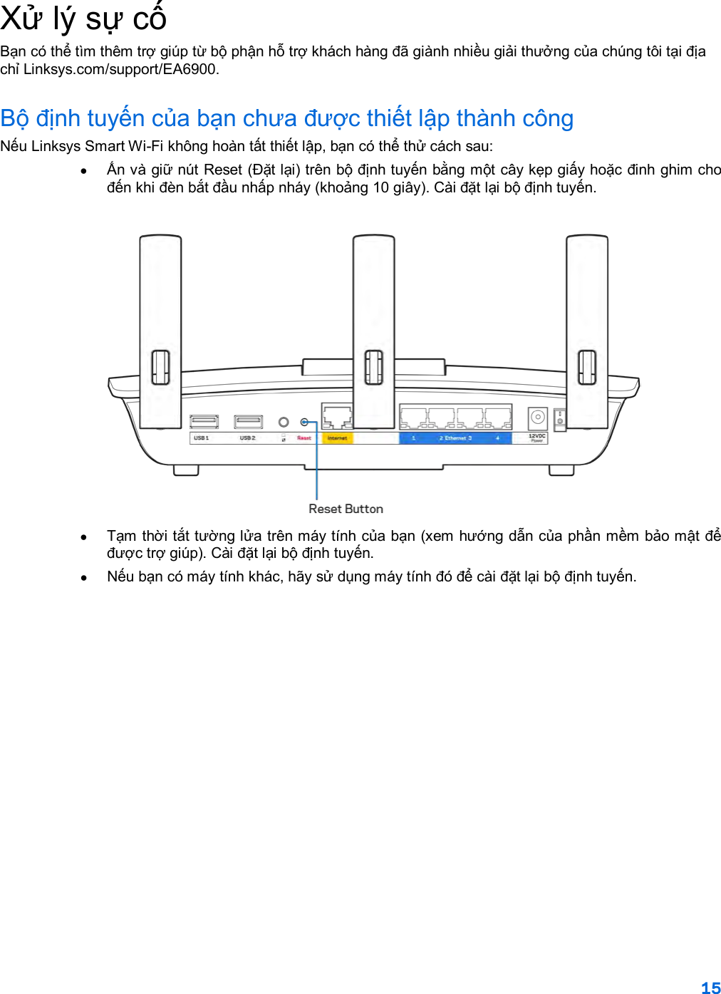 15  Xử lý sự cố Bạn có thể tìm thêm trợ giúp từ bộ phận hỗ trợ khách hàng đã giành nhiều giải thưởng của chúng tôi tại địa chỉ Linksys.com/support/EA6900. Bộ định tuyến của bạn chưa được thiết lập thành công Nếu Linksys Smart Wi-Fi không hoàn tất thiết lập, bạn có thể thử cách sau: •  Ấn và giữ nút Reset (Đặt lại) trên bộ định tuyến bằng một cây kẹp giấy hoặc đinh ghim cho đến khi đèn bắt đầu nhấp nháy (khoảng 10 giây). Cài đặt lại bộ định tuyến.   •  Tạm thời tắt tường lửa trên máy tính của bạn (xem hướng dẫn của phần mềm bảo mật để được trợ giúp). Cài đặt lại bộ định tuyến. •  Nếu bạn có máy tính khác, hãy sử dụng máy tính đó để cài đặt lại bộ định tuyến. 