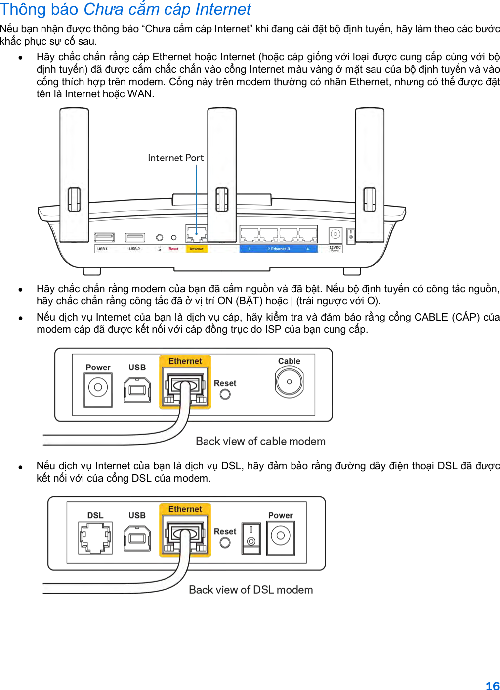 16  Thông báo Chưa cắm cáp Internet Nếu bạn nhận được thông báo “Chưa cắm cáp Internet” khi đang cài đặt bộ định tuyến, hãy làm theo các bước khắc phục sự cố sau. • Hãy chắc chắn rằng cáp Ethernet hoặc Internet (hoặc cáp giống với loại được cung cấp cùng với bộ định tuyến) đã được cắm chắc chắn vào cổng Internet màu vàng ở mặt sau của bộ định tuyến và vào cổng thích hợp trên modem. Cổng này trên modem thường có nhãn Ethernet, nhưng có thể được đặt tên là Internet hoặc WAN.   • Hãy chắc chắn rằng modem của bạn đã cắm nguồn và đã bật. Nếu bộ định tuyến có công tắc nguồn, hãy chắc chắn rằng công tắc đã ở vị trí ON (BẬT) hoặc | (trái ngược với O). •  Nếu dịch vụ Internet của bạn là dịch vụ cáp, hãy kiểm tra và đảm bảo rằng cổng CABLE (CÁP) của modem cáp đã được kết nối với cáp đồng trục do ISP của bạn cung cấp.   •  Nếu dịch vụ Internet của bạn là dịch vụ DSL, hãy đảm bảo rằng đường dây điện thoại DSL đã được kết nối với của cổng DSL của modem.  