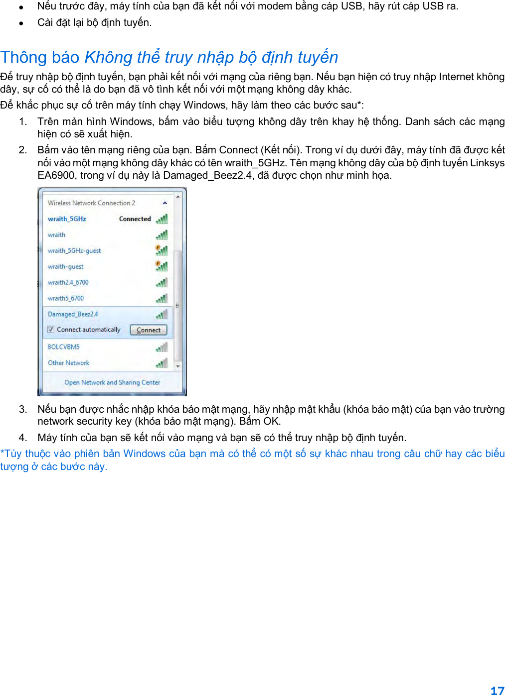 17  •  Nếu trước đây, máy tính của bạn đã kết nối với modem bằng cáp USB, hãy rút cáp USB ra. • Cài đặt lại bộ định tuyến. Thông báo Không thể truy nhập bộ định tuyến  Để truy nhập bộ định tuyến, bạn phải kết nối với mạng của riêng bạn. Nếu bạn hiện có truy nhập Internet không dây, sự cố có thể là do bạn đã vô tình kết nối với một mạng không dây khác. Để khắc phục sự cố trên máy tính chạy Windows, hãy làm theo các bước sau*: 1. Trên màn hình Windows, bấm vào biểu tượng không dây trên khay hệ thống. Danh sách các mạng hiện có sẽ xuất hiện. 2.  Bấm vào tên mạng riêng của bạn. Bấm Connect (Kết nối). Trong ví dụ dưới đây, máy tính đã được kết nối vào một mạng không dây khác có tên wraith_5GHz. Tên mạng không dây của bộ định tuyến Linksys EA6900, trong ví dụ này là Damaged_Beez2.4, đã được chọn như minh họa.  3.  Nếu bạn được nhắc nhập khóa bảo mật mạng, hãy nhập mật khẩu (khóa bảo mật) của bạn vào trường network security key (khóa bảo mật mạng). Bấm OK.  4. Máy tính của bạn sẽ kết nối vào mạng và bạn sẽ có thể truy nhập bộ định tuyến. *Tùy thuộc vào phiên bản Windows của bạn mà có thể có một số sự khác nhau trong câu chữ hay các biểu tượng ở các bước này. 
