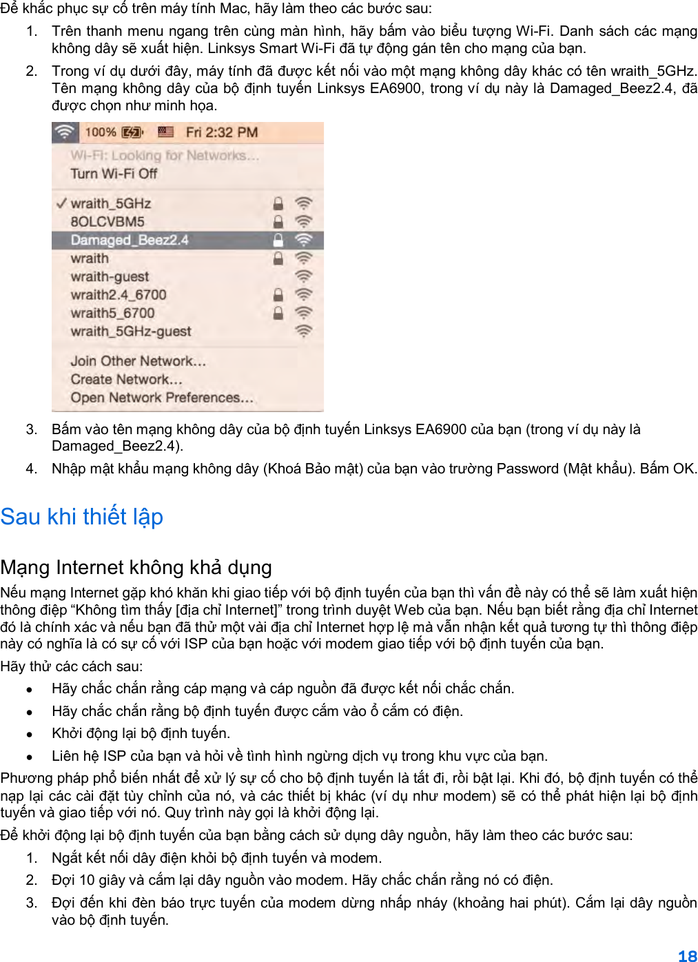 18  Để khắc phục sự cố trên máy tính Mac, hãy làm theo các bước sau: 1. Trên thanh menu ngang trên cùng màn hình, hãy bấm vào biểu tượng Wi-Fi. Danh sách các mạng không dây sẽ xuất hiện. Linksys Smart Wi-Fi đã tự động gán tên cho mạng của bạn. 2. Trong ví dụ dưới đây, máy tính đã được kết nối vào một mạng không dây khác có tên wraith_5GHz. Tên mạng không dây của bộ định tuyến Linksys EA6900, trong ví dụ này là Damaged_Beez2.4, đã được chọn như minh họa.  3.  Bấm vào tên mạng không dây của bộ định tuyến Linksys EA6900 của bạn (trong ví dụ này là Damaged_Beez2.4). 4. Nhập mật khẩu mạng không dây (Khoá Bảo mật) của bạn vào trường Password (Mật khẩu). Bấm OK. Sau khi thiết lập Mạng Internet không khả dụng Nếu mạng Internet gặp khó khăn khi giao tiếp với bộ định tuyến của bạn thì vấn đề này có thể sẽ làm xuất hiện thông điệp “Không tìm thấy [địa chỉ Internet]” trong trình duyệt Web của bạn. Nếu bạn biết rằng địa chỉ Internet đó là chính xác và nếu bạn đã thử một vài địa chỉ Internet hợp lệ mà vẫn nhận kết quả tương tự thì thông điệp này có nghĩa là có sự cố với ISP của bạn hoặc với modem giao tiếp với bộ định tuyến của bạn. Hãy thử các cách sau: • Hãy chắc chắn rằng cáp mạng và cáp nguồn đã được kết nối chắc chắn. • Hãy chắc chắn rằng bộ định tuyến được cắm vào ổ cắm có điện. •  Khởi động lại bộ định tuyến. • Liên hệ ISP của bạn và hỏi về tình hình ngừng dịch vụ trong khu vực của bạn. Phương pháp phổ biến nhất để xử lý sự cố cho bộ định tuyến là tắt đi, rồi bật lại. Khi đó, bộ định tuyến có thể nạp lại các cài đặt tùy chỉnh của nó, và các thiết bị khác (ví dụ như modem) sẽ có thể phát hiện lại bộ định tuyến và giao tiếp với nó. Quy trình này gọi là khởi động lại. Để khởi động lại bộ định tuyến của bạn bằng cách sử dụng dây nguồn, hãy làm theo các bước sau: 1. Ngắt kết nối dây điện khỏi bộ định tuyến và modem. 2.  Đợi 10 giây và cắm lại dây nguồn vào modem. Hãy chắc chắn rằng nó có điện. 3.  Đợi đến khi đèn báo trực tuyến của modem dừng nhấp nháy (khoảng hai phút). Cắm lại dây nguồn vào bộ định tuyến. 