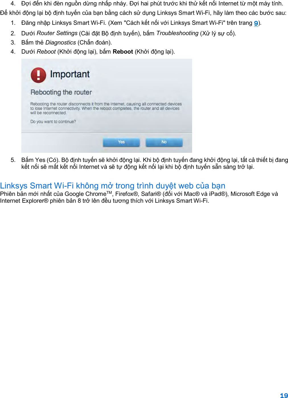 19  4.  Đợi đến khi đèn nguồn dừng nhấp nháy. Đợi hai phút trước khi thử kết nối Internet từ một máy tính. Để khởi động lại bộ định tuyến của bạn bằng cách sử dụng Linksys Smart Wi-Fi, hãy làm theo các bước sau: 1. Đăng nhập Linksys Smart Wi-Fi. (Xem &quot;Cách kết nối với Linksys Smart Wi-Fi&quot; trên trang 9). 2. Dưới Router Settings (Cài đặt Bộ định tuyến), bấm Troubleshooting (Xử lý sự cố).  3.  Bấm thẻ Diagnostics (Chẩn đoán). 4. Dưới Reboot (Khởi động lại), bấm Reboot (Khởi động lại).   5.  Bấm Yes (Có). Bộ định tuyến sẽ khởi động lại. Khi bộ định tuyến đang khởi động lại, tất cả thiết bị đang kết nối sẽ mất kết nối Internet và sẽ tự động kết nối lại khi bộ định tuyến sẵn sàng trở lại. Linksys Smart Wi-Fi không mở trong trình duyệt web của bạn Phiên bản mới nhất của Google ChromeTM, Firefox®, Safari® (đối với Mac® và iPad®), Microsoft Edge và Internet Explorer® phiên bản 8 trở lên đều tương thích với Linksys Smart Wi-Fi.    