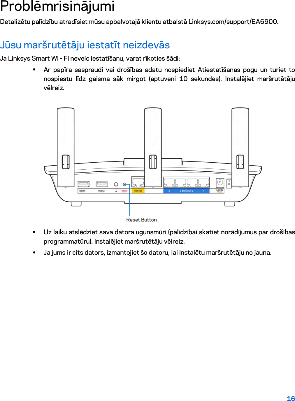 16  Problēmrisinājumi Detalizētu palīdzību atradīsiet mūsu apbalvotajā klientu atbalstā Linksys.com/support/EA6900. Jūsu maršrutētāju iestatīt neizdevās Ja Linksys Smart Wi - Fi neveic iestatīšanu, varat rīkoties šādi: • Ar papīra saspraudi vai drošības adatu nospiediet Atiestatīšanas pogu un turiet to nospiestu līdz gaisma sāk mirgot (aptuveni 10 sekundes). Instalējiet maršrutētāju vēlreiz.   • Uz laiku atslēdziet sava datora ugunsmūri (palīdzībai skatiet norādījumus par drošības programmatūru). Instalējiet maršrutētāju vēlreiz. • Ja jums ir cits dators, izmantojiet šo datoru, lai instalētu maršrutētāju no jauna. 