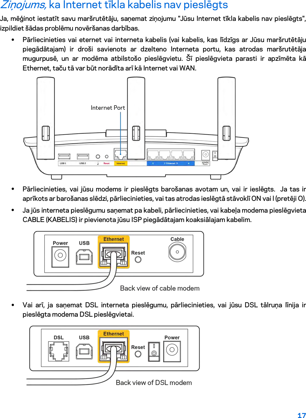 17  Ziņojums, ka Internet tīkla kabelis nav pieslēgts Ja, mēģinot iestatīt savu maršrutētāju, saņemat ziņojumu &quot;Jūsu Internet tīkla kabelis nav pieslēgts&quot;, izpildiet šādas problēmu novēršanas darbības. • Pārliecinieties vai eternet vai interneta kabelis (vai kabelis, kas līdzīgs ar Jūsu maršrutētāju piegādātajam) ir droši savienots ar dzelteno Interneta portu, kas atrodas maršrutētāja mugurpusē, un ar modēma atbilstošo pieslēgvietu. Šī pieslēgvieta parasti ir apzīmēta kā Ethernet, taču tā var būt norādīta arī kā Internet vai WAN.   • Pārliecinieties, vai jūsu modems ir pieslēgts barošanas avotam un, vai ir ieslēgts.  Ja tas ir aprīkots ar barošanas slēdzi, pārliecinieties, vai tas atrodas ieslēgtā stāvoklī ON vai l (pretēji O). • Ja jūs interneta pieslēgumu saņemat pa kabeli, pārliecinieties, vai kabeļa modema pieslēgvieta CABLE (KABELIS) ir pievienota jūsu ISP piegādātajam koaksiālajam kabelim.   • Vai arī, ja saņemat DSL interneta pieslēgumu, pārliecinieties, vai jūsu DSL tālruņa līnija ir pieslēgta modema DSL pieslēgvietai.  