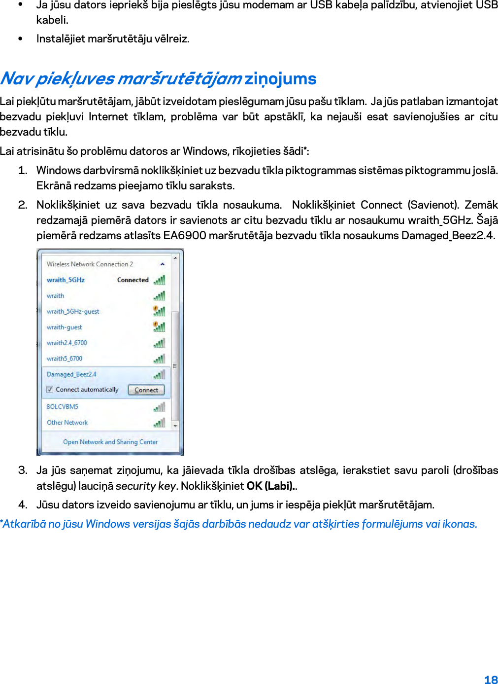 18  • Ja jūsu dators iepriekš bija pieslēgts jūsu modemam ar USB kabeļa palīdzību, atvienojiet USB kabeli. • Instalējiet maršrutētāju vēlreiz. Nav piekļuves maršrutētājam ziņojums Lai piekļūtu maršrutētājam, jābūt izveidotam pieslēgumam jūsu pašu tīklam.  Ja jūs patlaban izmantojat bezvadu piekļuvi Internet tīklam, problēma var būt apstāklī, ka nejauši esat savienojušies ar citu bezvadu tīklu. Lai atrisinātu šo problēmu datoros ar Windows, rīkojieties šādi*: 1. Windows darbvirsmā noklikšķiniet uz bezvadu tīkla piktogrammas sistēmas piktogrammu joslā. Ekrānā redzams pieejamo tīklu saraksts. 2. Noklikšķiniet uz sava bezvadu tīkla nosaukuma.  Noklikšķiniet Connect (Savienot). Zemāk redzamajā piemērā dators ir savienots ar citu bezvadu tīklu ar nosaukumu wraith_5GHz. Šajā piemērā redzams atlasīts EA6900 maršrutētāja bezvadu tīkla nosaukums Damaged_Beez2.4.  3. Ja jūs saņemat ziņojumu, ka jāievada tīkla drošības atslēga, ierakstiet savu paroli (drošības atslēgu) lauciņā security key. Noklikšķiniet OK (Labi)..   4. Jūsu dators izveido savienojumu ar tīklu, un jums ir iespēja piekļūt maršrutētājam. *Atkarībā no jūsu Windows versijas šajās darbībās nedaudz var atšķirties formulējums vai ikonas. 