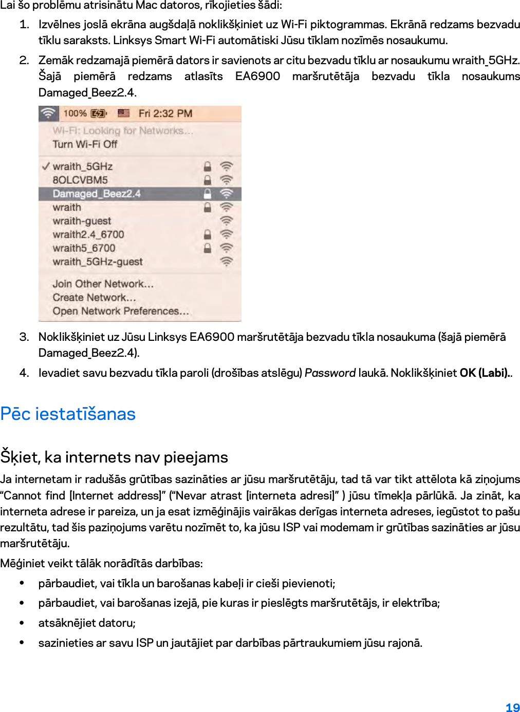 19  Lai šo problēmu atrisinātu Mac datoros, rīkojieties šādi: 1. Izvēlnes joslā ekrāna augšdaļā noklikšķiniet uz Wi-Fi piktogrammas. Ekrānā redzams bezvadu tīklu saraksts. Linksys Smart Wi-Fi automātiski Jūsu tīklam nozīmēs nosaukumu. 2. Zemāk redzamajā piemērā dators ir savienots ar citu bezvadu tīklu ar nosaukumu wraith_5GHz. Šajā piemērā redzams atlasīts EA6900 maršrutētāja bezvadu tīkla nosaukums Damaged_Beez2.4.  3. Noklikšķiniet uz Jūsu Linksys EA6900 maršrutētāja bezvadu tīkla nosaukuma (šajā piemērā Damaged_Beez2.4). 4. Ievadiet savu bezvadu tīkla paroli (drošības atslēgu) Password laukā. Noklikšķiniet OK (Labi)..  Pēc iestatīšanas Šķiet, ka internets nav pieejams Ja internetam ir radušās grūtības sazināties ar jūsu maršrutētāju, tad tā var tikt attēlota kā ziņojums “Cannot find [Internet address]” (“Nevar atrast [interneta adresi]” ) jūsu tīmekļa pārlūkā. Ja zināt, ka interneta adrese ir pareiza, un ja esat izmēģinājis vairākas derīgas interneta adreses, iegūstot to pašu rezultātu, tad šis paziņojums varētu nozīmēt to, ka jūsu ISP vai modemam ir grūtības sazināties ar jūsu maršrutētāju. Mēģiniet veikt tālāk norādītās darbības: • pārbaudiet, vai tīkla un barošanas kabeļi ir cieši pievienoti; • pārbaudiet, vai barošanas izejā, pie kuras ir pieslēgts maršrutētājs, ir elektrība; • atsāknējiet datoru; • sazinieties ar savu ISP un jautājiet par darbības pārtraukumiem jūsu rajonā. 