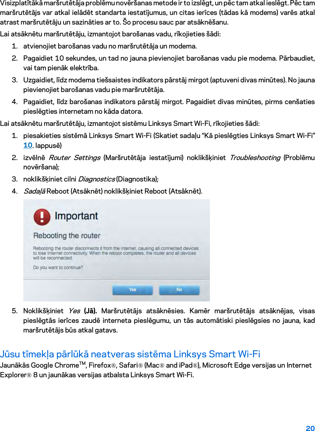 20  Visizplatītākā maršrutētāja problēmu novēršanas metode ir to izslēgt, un pēc tam atkal ieslēgt. Pēc tam maršrutētājs var atkal ielādēt standarta iestatījumus, un citas ierīces (tādas kā modems) varēs atkal atrast maršrutētāju un sazināties ar to. Šo procesu sauc par atsāknēšanu. Lai atsāknētu maršrutētāju, izmantojot barošanas vadu, rīkojieties šādi: 1. atvienojiet barošanas vadu no maršrutētāja un modema. 2. Pagaidiet 10 sekundes, un tad no jauna pievienojiet barošanas vadu pie modema. Pārbaudiet, vai tam pienāk elektrība. 3. Uzgaidiet, līdz modema tiešsaistes indikators pārstāj mirgot (aptuveni divas minūtes). No jauna pievienojiet barošanas vadu pie maršrutētāja. 4. Pagaidiet, līdz barošanas indikators pārstāj mirgot. Pagaidiet divas minūtes, pirms cenšaties pieslēgties internetam no kāda datora. Lai atsāknētu maršrutētāju, izmantojot sistēmu Linksys Smart Wi-Fi, rīkojieties šādi: 1. piesakieties sistēmā Linksys Smart Wi-Fi (Skatiet sadaļu “Kā pieslēgties Linksys Smart Wi-Fi” 10. lappusē) 2. izvēlnē Router Settings (Maršrutētāja iestatījumi) noklikšķiniet Troubleshooting (Problēmu novēršana);  3. noklikšķiniet cilni Diagnostics (Diagnostika); 4. Sadaļā Reboot (Atsāknēt) noklikšķiniet Reboot (Atsāknēt).   5. Noklikšķiniet Yes (Jā). Maršrutētājs atsāknēsies. Kamēr maršrutētājs atsāknējas, visas pieslēgtās ierīces zaudē interneta pieslēgumu, un tās automātiski pieslēgsies no jauna, kad maršrutētājs būs atkal gatavs. Jūsu tīmekļa pārlūkā neatveras sistēma Linksys Smart Wi-Fi  Jaunākās Google ChromeTM, Firefox®, Safari® (Mac® and iPad®), Microsoft Edge versijas un Internet Explorer® 8 un jaunākas versijas atbalsta Linksys Smart Wi-Fi.   