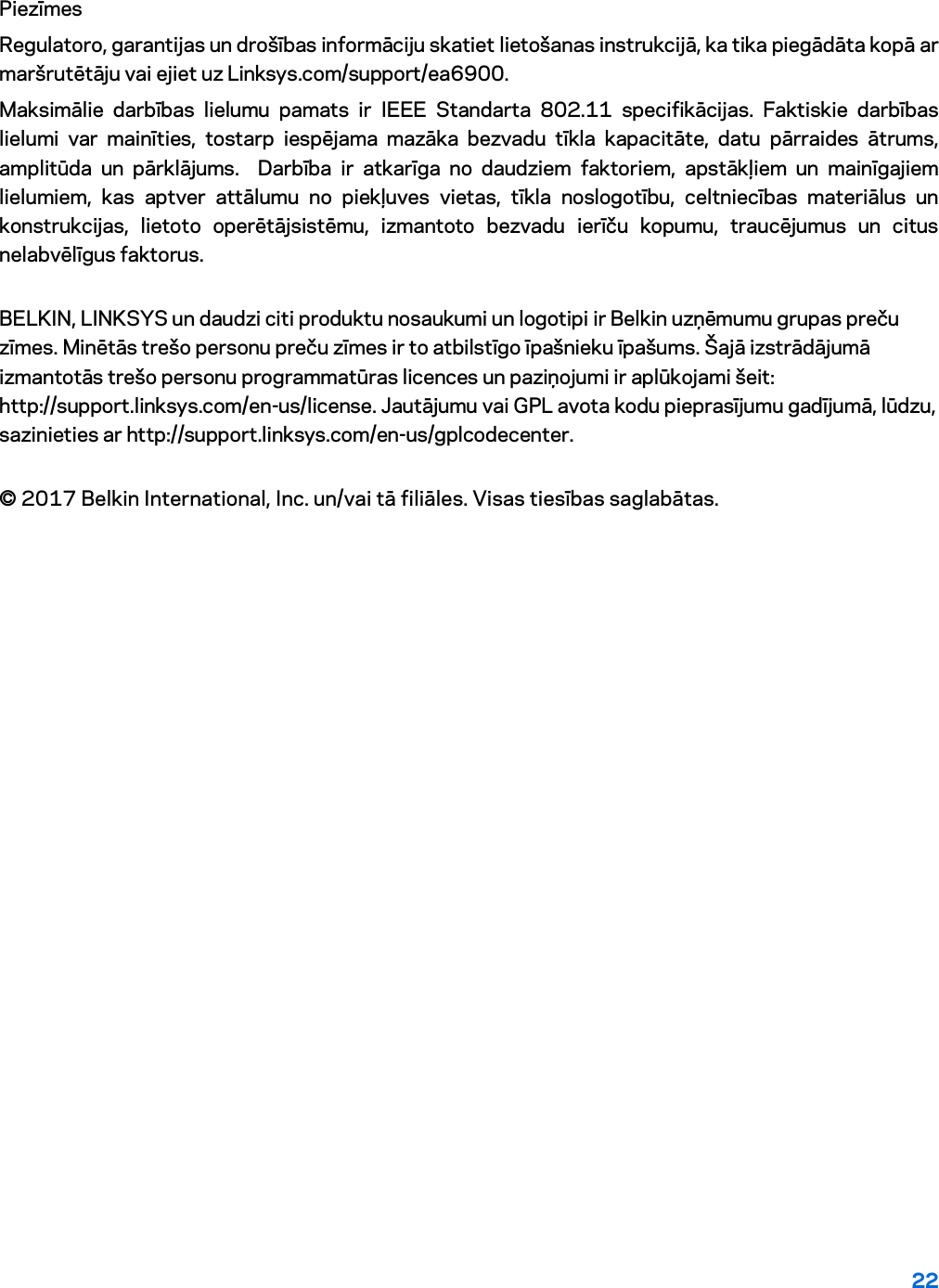 22 Piezīmes Regulatoro, garantijas un drošības informāciju skatiet lietošanas instrukcijā, ka tika piegādāta kopā ar maršrutētāju vai ejiet uz Linksys.com/support/ea6900. Maksimālie darbības lielumu pamats ir IEEE Standarta 802.11 specifikācijas. Faktiskie darbības lielumi var mainīties, tostarp iespējama mazāka bezvadu tīkla kapacitāte, datu pārraides ātrums, amplitūda un pārklājums.  Darbība ir atkarīga no daudziem faktoriem, apstākļiem un mainīgajiem lielumiem, kas aptver attālumu no piekļuves vietas, tīkla noslogotību, celtniecības materiālus un konstrukcijas, lietoto operētājsistēmu, izmantoto bezvadu ierīču kopumu, traucējumus un citus nelabvēlīgus faktorus. BELKIN, LINKSYS un daudzi citi produktu nosaukumi un logotipi ir Belkin uzņēmumu grupas preču zīmes. Minētās trešo personu preču zīmes ir to atbilstīgo īpašnieku īpašums. Šajā izstrādājumā izmantotās trešo personu programmatūras licences un paziņojumi ir aplūkojami šeit: http://support.linksys.com/en-us/license. Jautājumu vai GPL avota kodu pieprasījumu gadījumā, lūdzu, sazinieties ar http://support.linksys.com/en-us/gplcodecenter. © 2017 Belkin International, Inc. un/vai tā filiāles. Visas tiesības saglabātas. 