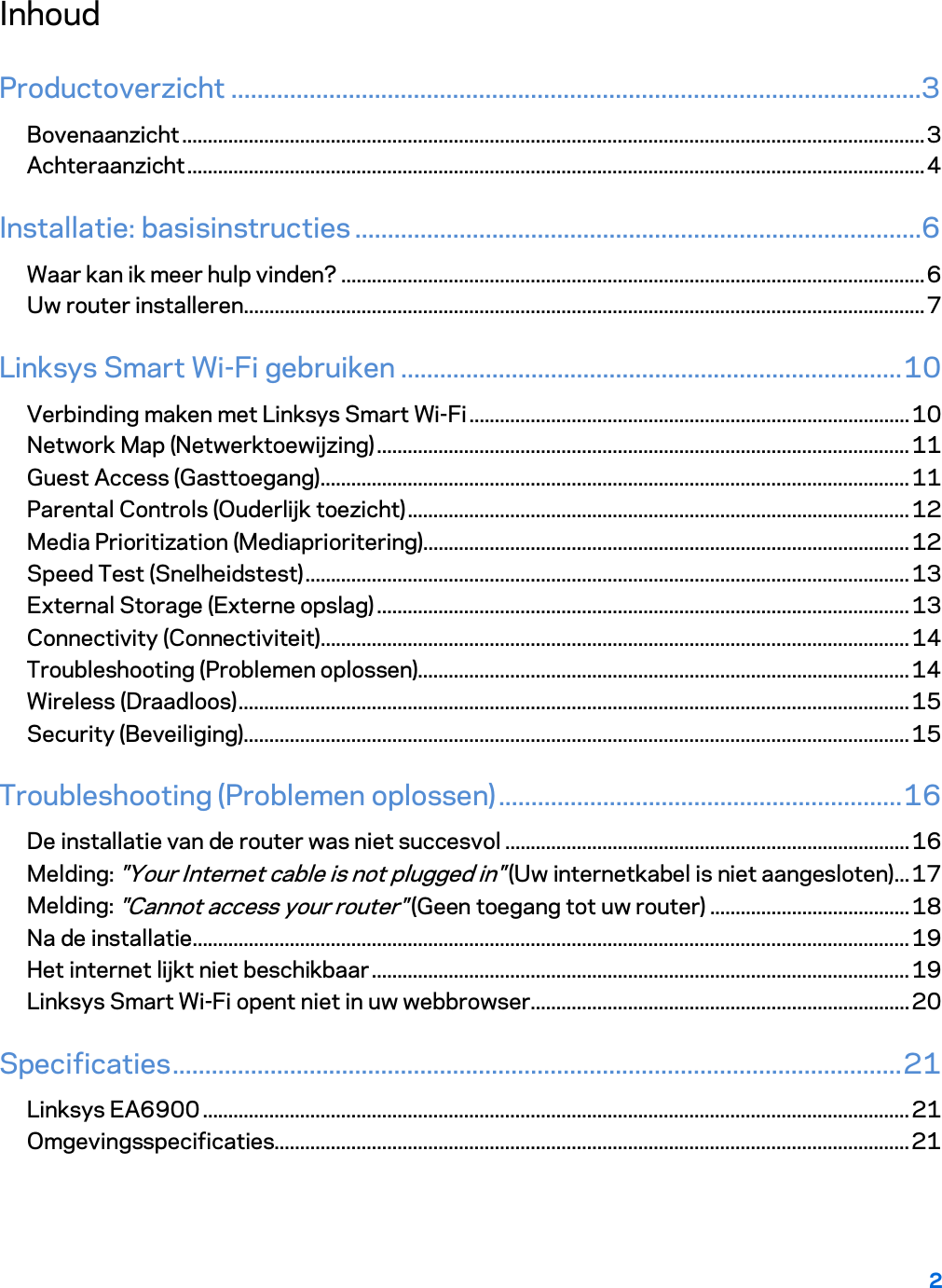 2  Inhoud Productoverzicht ..........................................................................................................3 Bovenaanzicht ................................................................................................................................................. 3 Achteraanzicht ................................................................................................................................................ 4 Installatie: basisinstructies .......................................................................................6 Waar kan ik meer hulp vinden? .................................................................................................................. 6 Uw router installeren ..................................................................................................................................... 7 Linksys Smart Wi-Fi gebruiken ............................................................................. 10 Verbinding maken met Linksys Smart Wi-Fi ...................................................................................... 10 Network Map (Netwerktoewijzing) ........................................................................................................ 11 Guest Access (Gasttoegang) ................................................................................................................... 11 Parental Controls (Ouderlijk toezicht) .................................................................................................. 12 Media Prioritization (Mediaprioritering) ............................................................................................... 12 Speed Test (Snelheidstest) ...................................................................................................................... 13 External Storage (Externe opslag) ........................................................................................................ 13 Connectivity (Connectiviteit)................................................................................................................... 14 Troubleshooting (Problemen oplossen) ................................................................................................ 14 Wireless (Draadloos) ................................................................................................................................... 15 Security (Beveiliging) .................................................................................................................................. 15 Troubleshooting (Problemen oplossen) .............................................................. 16 De installatie van de router was niet succesvol ............................................................................... 16 Melding: &quot;Your Internet cable is not plugged in&quot; (Uw internetkabel is niet aangesloten) ... 17 Melding: &quot;Cannot access your router&quot; (Geen toegang tot uw router) ....................................... 18 Na de installatie ............................................................................................................................................ 19 Het internet lijkt niet beschikbaar ......................................................................................................... 19 Linksys Smart Wi-Fi opent niet in uw webbrowser .......................................................................... 20 Specificaties ................................................................................................................ 21 Linksys EA6900 .......................................................................................................................................... 21 Omgevingsspecificaties............................................................................................................................ 21  