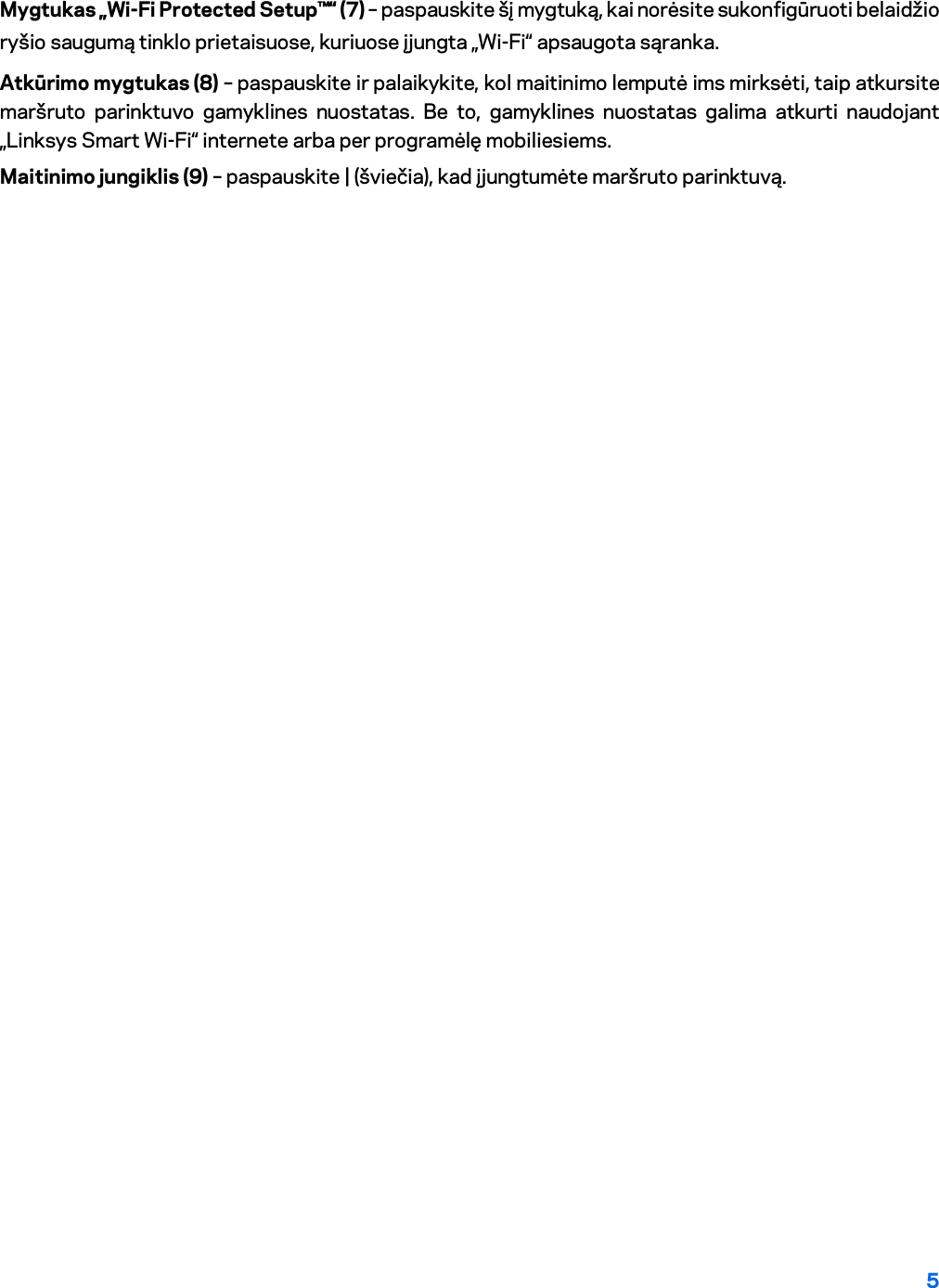 5  Mygtukas „Wi-Fi Protected Setup™“ (7) – paspauskite šį mygtuką, kai norėsite sukonfigūruoti belaidžio ryšio saugumą tinklo prietaisuose, kuriuose įjungta „Wi-Fi“ apsaugota sąranka. Atkūrimo mygtukas (8) – paspauskite ir palaikykite, kol maitinimo lemputė ims mirksėti, taip atkursite maršruto parinktuvo gamyklines nuostatas. Be to, gamyklines nuostatas galima atkurti naudojant „Linksys Smart Wi-Fi“ internete arba per programėlę mobiliesiems. Maitinimo jungiklis (9) – paspauskite | (šviečia), kad įjungtumėte maršruto parinktuvą. 