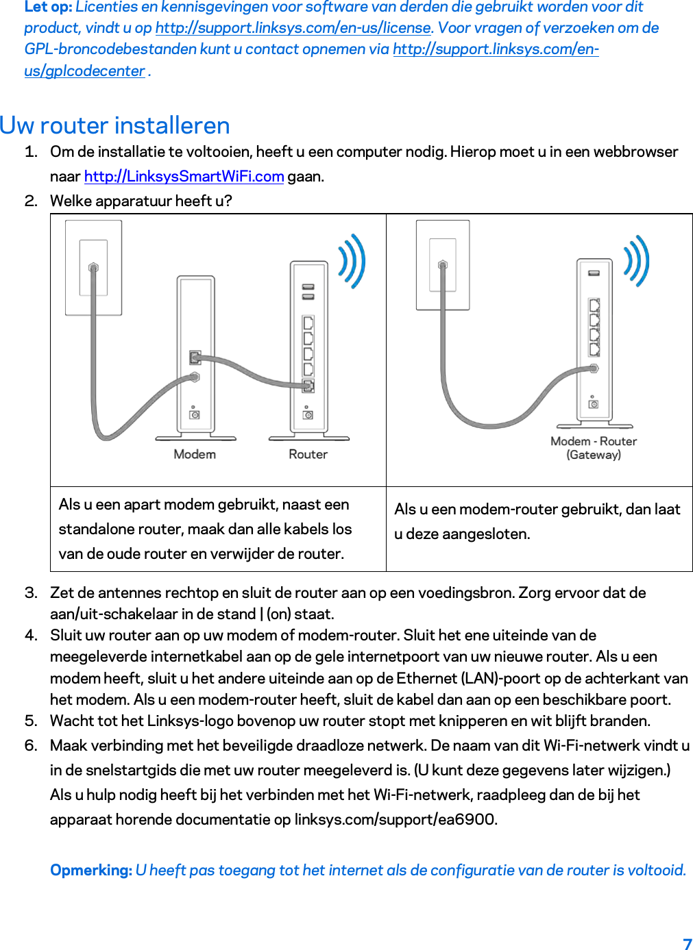 7  Let op: Licenties en kennisgevingen voor software van derden die gebruikt worden voor dit product, vindt u op http://support.linksys.com/en-us/license. Voor vragen of verzoeken om de GPL-broncodebestanden kunt u contact opnemen via http://support.linksys.com/en-us/gplcodecenter . Uw router installeren 1. Om de installatie te voltooien, heeft u een computer nodig. Hierop moet u in een webbrowser naar http://LinksysSmartWiFi.com gaan. 2. Welke apparatuur heeft u?   Als u een apart modem gebruikt, naast een standalone router, maak dan alle kabels los van de oude router en verwijder de router. Als u een modem-router gebruikt, dan laat u deze aangesloten. 3. Zet de antennes rechtop en sluit de router aan op een voedingsbron. Zorg ervoor dat de aan/uit-schakelaar in de stand | (on) staat. 4. Sluit uw router aan op uw modem of modem-router. Sluit het ene uiteinde van de meegeleverde internetkabel aan op de gele internetpoort van uw nieuwe router. Als u een modem heeft, sluit u het andere uiteinde aan op de Ethernet (LAN)-poort op de achterkant van het modem. Als u een modem-router heeft, sluit de kabel dan aan op een beschikbare poort. 5. Wacht tot het Linksys-logo bovenop uw router stopt met knipperen en wit blijft branden.  6. Maak verbinding met het beveiligde draadloze netwerk. De naam van dit Wi-Fi-netwerk vindt u in de snelstartgids die met uw router meegeleverd is. (U kunt deze gegevens later wijzigen.) Als u hulp nodig heeft bij het verbinden met het Wi-Fi-netwerk, raadpleeg dan de bij het apparaat horende documentatie op linksys.com/support/ea6900. Opmerking: U heeft pas toegang tot het internet als de configuratie van de router is voltooid. 