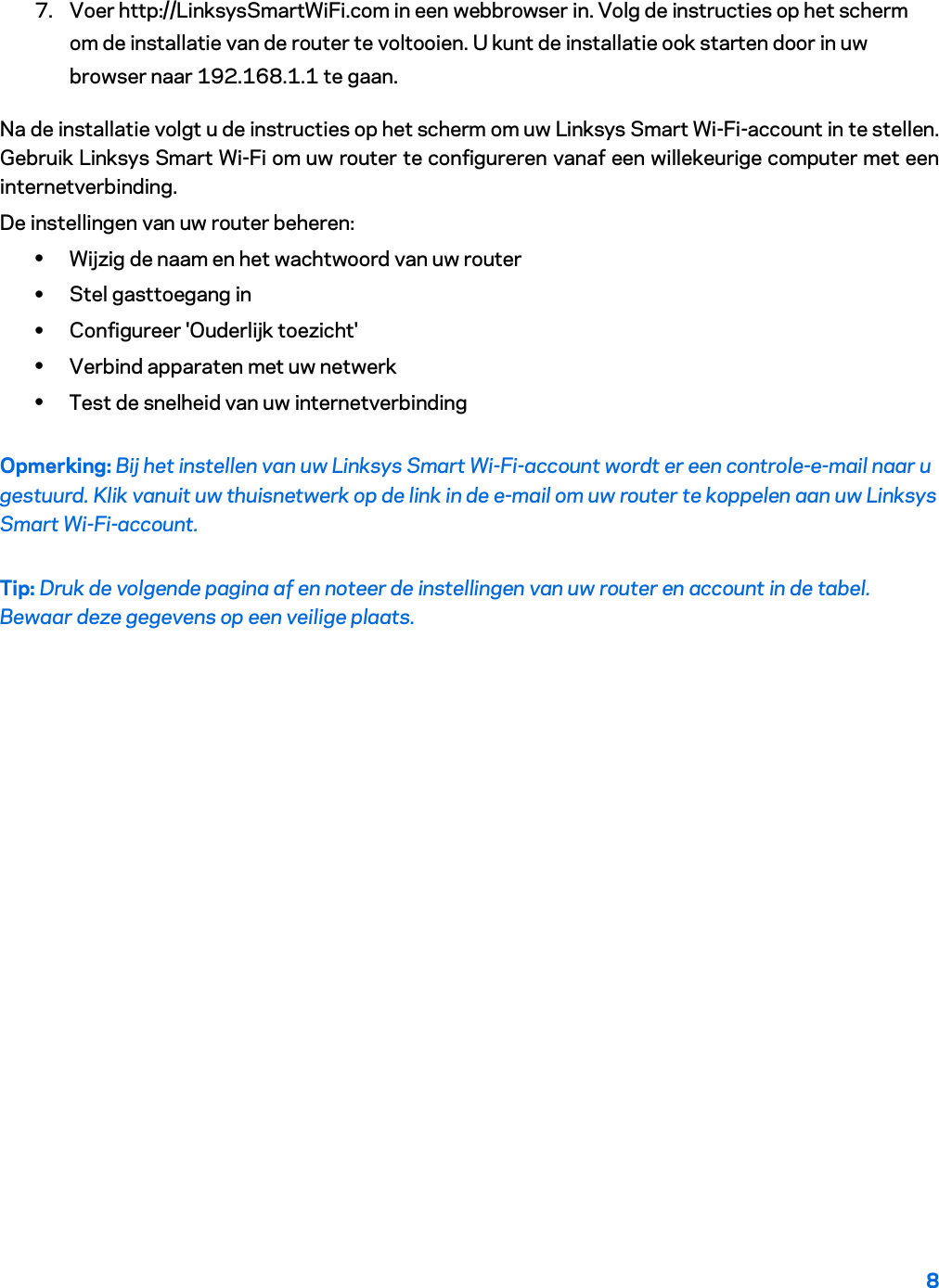 8  7. Voer http://LinksysSmartWiFi.com in een webbrowser in. Volg de instructies op het scherm om de installatie van de router te voltooien. U kunt de installatie ook starten door in uw browser naar 192.168.1.1 te gaan. Na de installatie volgt u de instructies op het scherm om uw Linksys Smart Wi-Fi-account in te stellen. Gebruik Linksys Smart Wi-Fi om uw router te configureren vanaf een willekeurige computer met een internetverbinding. De instellingen van uw router beheren: • Wijzig de naam en het wachtwoord van uw router • Stel gasttoegang in • Configureer &apos;Ouderlijk toezicht&apos; • Verbind apparaten met uw netwerk • Test de snelheid van uw internetverbinding Opmerking: Bij het instellen van uw Linksys Smart Wi-Fi-account wordt er een controle-e-mail naar u gestuurd. Klik vanuit uw thuisnetwerk op de link in de e-mail om uw router te koppelen aan uw Linksys Smart Wi-Fi-account. Tip: Druk de volgende pagina af en noteer de instellingen van uw router en account in de tabel. Bewaar deze gegevens op een veilige plaats.   