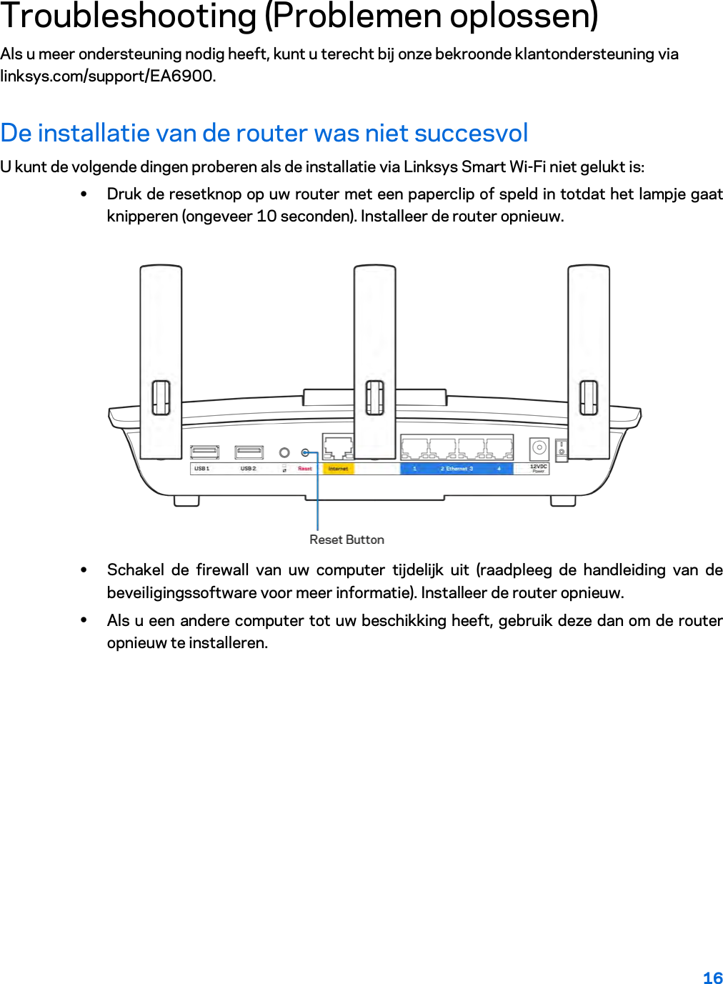 16  Troubleshooting (Problemen oplossen) Als u meer ondersteuning nodig heeft, kunt u terecht bij onze bekroonde klantondersteuning via linksys.com/support/EA6900. De installatie van de router was niet succesvol U kunt de volgende dingen proberen als de installatie via Linksys Smart Wi-Fi niet gelukt is: • Druk de resetknop op uw router met een paperclip of speld in totdat het lampje gaat knipperen (ongeveer 10 seconden). Installeer de router opnieuw.   • Schakel de firewall van uw computer tijdelijk uit (raadpleeg de handleiding van de beveiligingssoftware voor meer informatie). Installeer de router opnieuw. • Als u een andere computer tot uw beschikking heeft, gebruik deze dan om de router opnieuw te installeren. 