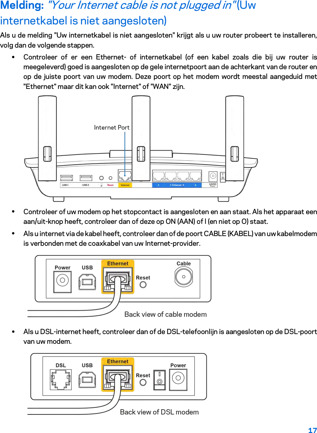 17  Melding: &quot;Your Internet cable is not plugged in&quot; (Uw internetkabel is niet aangesloten) Als u de melding &quot;Uw internetkabel is niet aangesloten&quot; krijgt als u uw router probeert te installeren, volg dan de volgende stappen. • Controleer of er een Ethernet-  of internetkabel (of een kabel zoals die bij uw router is meegeleverd) goed is aangesloten op de gele internetpoort aan de achterkant van de router en op de juiste poort van uw modem. Deze poort op het modem wordt meestal aangeduid met &quot;Ethernet&quot; maar dit kan ook &quot;Internet&quot; of &quot;WAN&quot; zijn.   • Controleer of uw modem op het stopcontact is aangesloten en aan staat. Als het apparaat een aan/uit-knop heeft, controleer dan of deze op ON (AAN) of l (en niet op O) staat. • Als u internet via de kabel heeft, controleer dan of de poort CABLE (KABEL) van uw kabelmodem is verbonden met de coaxkabel van uw Internet-provider.   • Als u DSL-internet heeft, controleer dan of de DSL-telefoonlijn is aangesloten op de DSL-poort van uw modem.  