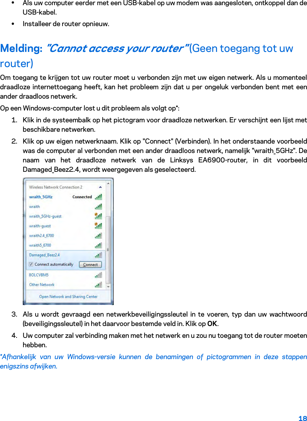 18  • Als uw computer eerder met een USB-kabel op uw modem was aangesloten, ontkoppel dan de USB-kabel. • Installeer de router opnieuw. Melding: &quot;Cannot access your router&quot; (Geen toegang tot uw router) Om toegang te krijgen tot uw router moet u verbonden zijn met uw eigen netwerk. Als u momenteel draadloze internettoegang heeft, kan het probleem zijn dat u per ongeluk verbonden bent met een ander draadloos netwerk. Op een Windows-computer lost u dit probleem als volgt op*: 1. Klik in de systeembalk op het pictogram voor draadloze netwerken. Er verschijnt een lijst met beschikbare netwerken. 2. Klik op uw eigen netwerknaam. Klik op &quot;Connect&quot; (Verbinden). In het onderstaande voorbeeld was de computer al verbonden met een ander draadloos netwerk, namelijk &quot;wraith_5GHz&quot;. De naam van het draadloze netwerk van de Linksys EA6900-router, in dit voorbeeld Damaged_Beez2.4, wordt weergegeven als geselecteerd.  3. Als u wordt gevraagd een netwerkbeveiligingssleutel in te voeren, typ dan uw wachtwoord (beveiligingssleutel) in het daarvoor bestemde veld in. Klik op OK.  4. Uw computer zal verbinding maken met het netwerk en u zou nu toegang tot de router moeten hebben. *Afhankelijk van uw Windows-versie kunnen de benamingen of pictogrammen in deze stappen enigszins afwijken. 