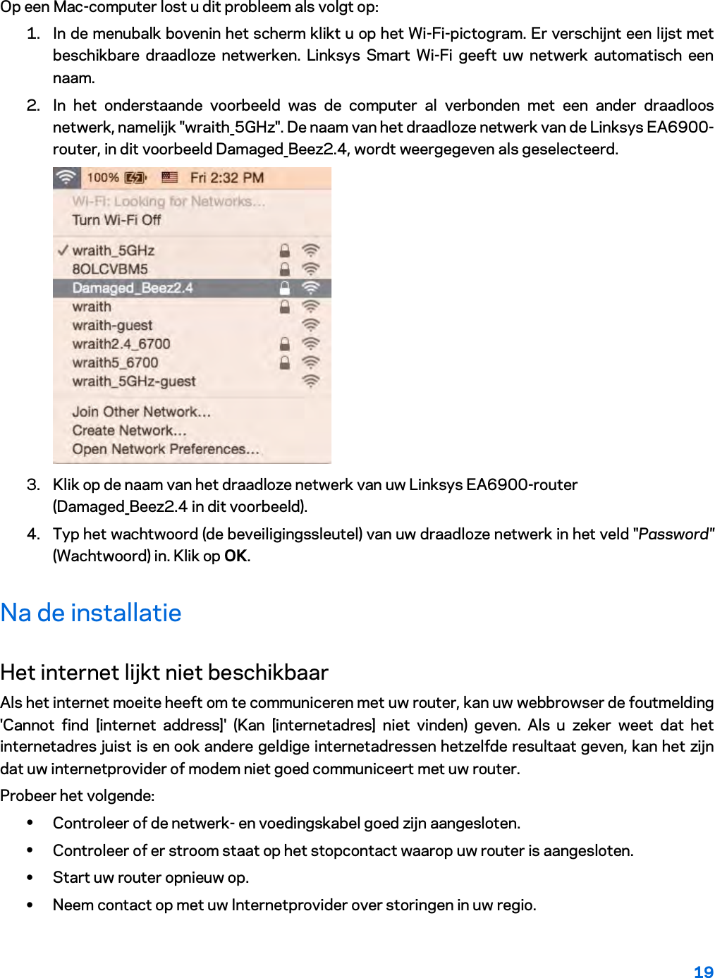 19  Op een Mac-computer lost u dit probleem als volgt op: 1. In de menubalk bovenin het scherm klikt u op het Wi-Fi-pictogram. Er verschijnt een lijst met beschikbare draadloze netwerken. Linksys Smart Wi-Fi geeft uw netwerk automatisch een naam. 2. In het onderstaande voorbeeld was de computer al verbonden met een ander draadloos netwerk, namelijk &quot;wraith_5GHz&quot;. De naam van het draadloze netwerk van de Linksys EA6900-router, in dit voorbeeld Damaged_Beez2.4, wordt weergegeven als geselecteerd.  3. Klik op de naam van het draadloze netwerk van uw Linksys EA6900-router (Damaged_Beez2.4 in dit voorbeeld). 4. Typ het wachtwoord (de beveiligingssleutel) van uw draadloze netwerk in het veld &quot;Password&quot; (Wachtwoord) in. Klik op OK. Na de installatie Het internet lijkt niet beschikbaar Als het internet moeite heeft om te communiceren met uw router, kan uw webbrowser de foutmelding &apos;Cannot find [internet address]&apos; (Kan [internetadres] niet vinden) geven. Als u zeker weet dat het internetadres juist is en ook andere geldige internetadressen hetzelfde resultaat geven, kan het zijn dat uw internetprovider of modem niet goed communiceert met uw router. Probeer het volgende: • Controleer of de netwerk- en voedingskabel goed zijn aangesloten. • Controleer of er stroom staat op het stopcontact waarop uw router is aangesloten. • Start uw router opnieuw op. • Neem contact op met uw Internetprovider over storingen in uw regio. 