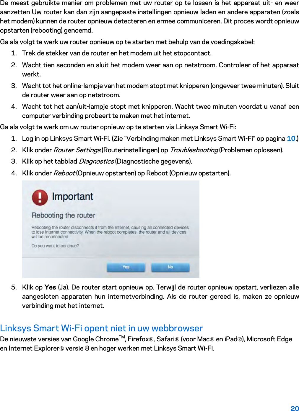 20  De meest gebruikte manier om problemen met uw router op te lossen is het apparaat uit- en weer aanzetten Uw router kan dan zijn aangepaste instellingen opnieuw laden en andere apparaten (zoals het modem) kunnen de router opnieuw detecteren en ermee communiceren. Dit proces wordt opnieuw opstarten (rebooting) genoemd. Ga als volgt te werk uw router opnieuw op te starten met behulp van de voedingskabel: 1. Trek de stekker van de router en het modem uit het stopcontact. 2. Wacht tien seconden en sluit het modem weer aan op netstroom. Controleer of het apparaat werkt. 3. Wacht tot het online-lampje van het modem stopt met knipperen (ongeveer twee minuten). Sluit de router weer aan op netstroom. 4. Wacht tot het aan/uit-lampje stopt met knipperen. Wacht twee minuten voordat u vanaf een computer verbinding probeert te maken met het internet. Ga als volgt te werk om uw router opnieuw op te starten via Linksys Smart Wi-Fi: 1. Log in op Linksys Smart Wi-Fi. (Zie &quot;Verbinding maken met Linksys Smart Wi-Fi&quot; op pagina 10.) 2. Klik onder Router Settings (Routerinstellingen) op Troubleshooting (Problemen oplossen).  3. Klik op het tabblad Diagnostics (Diagnostische gegevens). 4. Klik onder Reboot (Opnieuw opstarten) op Reboot (Opnieuw opstarten).   5. Klik op Yes (Ja). De router start opnieuw op. Terwijl de router opnieuw opstart, verliezen alle aangesloten apparaten hun internetverbinding. Als de router gereed is, maken ze opnieuw verbinding met het internet. Linksys Smart Wi-Fi opent niet in uw webbrowser De nieuwste versies van Google ChromeTM, Firefox®, Safari® (voor Mac® en iPad®), Microsoft Edge en Internet Explorer® versie 8 en hoger werken met Linksys Smart Wi-Fi.   