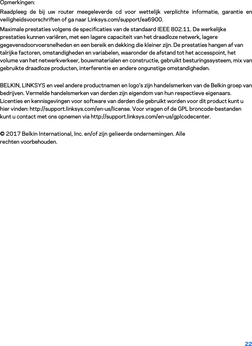 22 Opmerkingen: Raadpleeg de bij uw router meegeleverde cd voor wettelijk verplichte informatie, garantie en veiligheidsvoorschriften of ga naar Linksys.com/support/ea6900. Maximale prestaties volgens de specificaties van de standaard IEEE 802.11. De werkelijke prestaties kunnen variëren, met een lagere capaciteit van het draadloze netwerk, lagere gegevensdoorvoersnelheden en een bereik en dekking die kleiner zijn. De prestaties hangen af van talrijke factoren, omstandigheden en variabelen, waaronder de afstand tot het accesspoint, het volume van het netwerkverkeer, bouwmaterialen en constructie, gebruikt besturingssysteem, mix van gebruikte draadloze producten, interferentie en andere ongunstige omstandigheden. BELKIN, LINKSYS en veel andere productnamen en logo&apos;s zijn handelsmerken van de Belkin groep van bedrijven. Vermelde handelsmerken van derden zijn eigendom van hun respectieve eigenaars. Licenties en kennisgevingen voor software van derden die gebruikt worden voor dit product kunt u hier vinden: http://support.linksys.com/en-us/license. Voor vragen of de GPL broncode-bestanden kunt u contact met ons opnemen via http://support.linksys.com/en-us/gplcodecenter. © 2017 Belkin International, Inc. en/of zijn gelieerde ondernemingen. Alle rechten voorbehouden. 