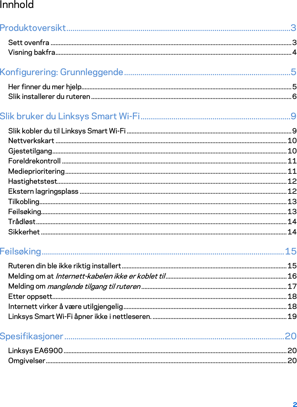 2  Innhold Produktoversikt .............................................................................................................3 Sett ovenfra ..................................................................................................................................................... 3 Visning bakfra .................................................................................................................................................. 4 Konfigurering: Grunnleggende .................................................................................5 Her finner du mer hjelp.................................................................................................................................. 5 Slik installerer du ruteren ............................................................................................................................ 6 Slik bruker du Linksys Smart Wi-Fi .........................................................................9 Slik kobler du til Linksys Smart Wi-Fi ...................................................................................................... 9 Nettverkskart ............................................................................................................................................... 10 Gjestetilgang ................................................................................................................................................. 10 Foreldrekontroll ........................................................................................................................................... 11 Medieprioritering ......................................................................................................................................... 11 Hastighetstest .............................................................................................................................................. 12 Ekstern lagringsplass ................................................................................................................................ 12 Tilkobling ......................................................................................................................................................... 13 Feilsøking........................................................................................................................................................ 13 Trådløst ........................................................................................................................................................... 14 Sikkerhet ........................................................................................................................................................ 14 Feilsøking ...................................................................................................................... 15 Ruteren din ble ikke riktig installert ...................................................................................................... 15 Melding om at Internett-kabelen ikke er koblet til ........................................................................... 16 Melding om manglende tilgang til ruteren .......................................................................................... 17 Etter oppsett ................................................................................................................................................. 18 Internett virker å være utilgjengelig ..................................................................................................... 18 Linksys Smart Wi-Fi åpner ikke i nettleseren. ................................................................................... 19 Spesifikasjoner ........................................................................................................... 20 Linksys EA6900 .......................................................................................................................................... 20 Omgivelser ..................................................................................................................................................... 20  