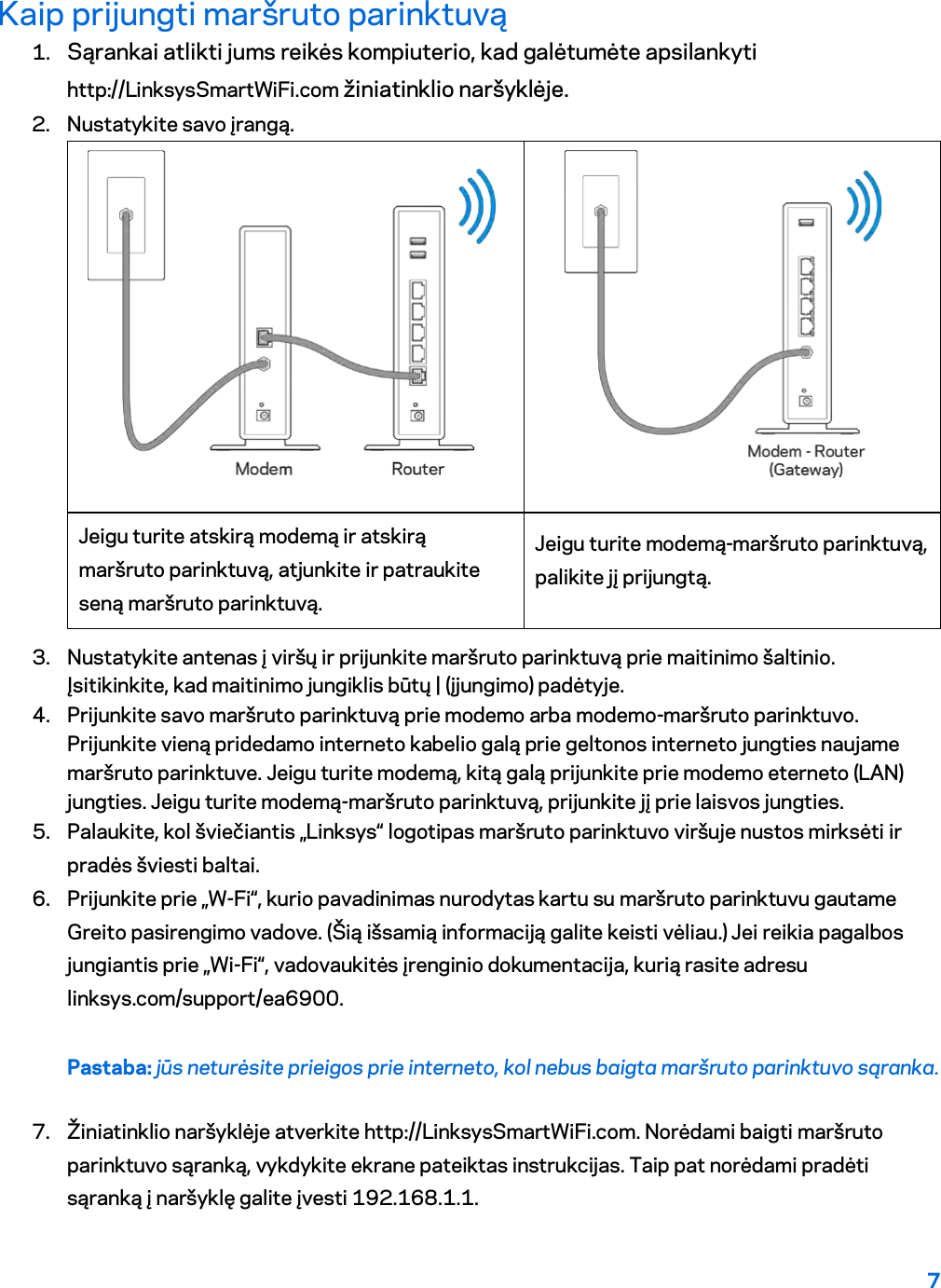 7  Kaip prijungti maršruto parinktuvą 1. Sąrankai atlikti jums reikės kompiuterio, kad galėtumėte apsilankyti http://LinksysSmartWiFi.com žiniatinklio naršyklėje. 2. Nustatykite savo įrangą.   Jeigu turite atskirą modemą ir atskirą maršruto parinktuvą, atjunkite ir patraukite seną maršruto parinktuvą. Jeigu turite modemą-maršruto parinktuvą, palikite jį prijungtą. 3. Nustatykite antenas į viršų ir prijunkite maršruto parinktuvą prie maitinimo šaltinio. Įsitikinkite, kad maitinimo jungiklis būtų | (įjungimo) padėtyje. 4. Prijunkite savo maršruto parinktuvą prie modemo arba modemo-maršruto parinktuvo. Prijunkite vieną pridedamo interneto kabelio galą prie geltonos interneto jungties naujame maršruto parinktuve. Jeigu turite modemą, kitą galą prijunkite prie modemo eterneto (LAN) jungties. Jeigu turite modemą-maršruto parinktuvą, prijunkite jį prie laisvos jungties. 5. Palaukite, kol šviečiantis „Linksys“ logotipas maršruto parinktuvo viršuje nustos mirksėti ir pradės šviesti baltai.  6. Prijunkite prie „W-Fi“, kurio pavadinimas nurodytas kartu su maršruto parinktuvu gautame Greito pasirengimo vadove. (Šią išsamią informaciją galite keisti vėliau.) Jei reikia pagalbos jungiantis prie „Wi-Fi“, vadovaukitės įrenginio dokumentacija, kurią rasite adresu linksys.com/support/ea6900. Pastaba: jūs neturėsite prieigos prie interneto, kol nebus baigta maršruto parinktuvo sąranka. 7. Žiniatinklio naršyklėje atverkite http://LinksysSmartWiFi.com. Norėdami baigti maršruto parinktuvo sąranką, vykdykite ekrane pateiktas instrukcijas. Taip pat norėdami pradėti sąranką į naršyklę galite įvesti 192.168.1.1. 